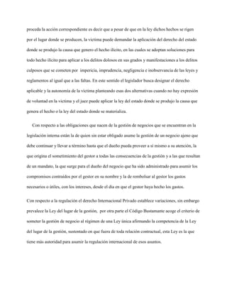 proceda la acción correspondiente es decir que a pesar de que en la ley dichos hechos se rigen
por el lugar donde se producen, la victima puede demandar la aplicación del derecho del estado
donde se produjo la causa que genero el hecho ilícito, en las cuales se adoptan soluciones para
todo hecho ilícito para aplicar a los delitos dolosos en sus grados y manifestaciones a los delitos
culposos que se cometen por impericia, imprudencia, negligencia e inobservancia de las leyes y
reglamentos al igual que a las faltas. En este sentido el legislador busca designar el derecho
aplicable y la autonomía de la víctima planteando esas dos alternativas cuando no hay expresión
de voluntad en la victima y el juez puede aplicar la ley del estado donde se produjo la causa que
genera el hecho o la ley del estado donde se materializa.
Con respecto a las obligaciones que nacen de la gestión de negocios que se encuentran en la
legislación interna están la de quien sin estar obligado asume la gestión de un negocio ajeno que
debe continuar y llevar a término hasta que el dueño pueda proveer a sí mismo a su atención, la
que origina el sometimiento del gestor a todas las consecuencias de la gestión y a las que resultan
de un mandato, la que surge para el dueño del negocio que ha sido administrado para asumir los
compromisos contraídos por el gestor en su nombre y la de rembolsar al gestor los gastos
necesarios o útiles, con los intereses, desde el día en que el gestor haya hecho los gastos.
Con respecto a la regulación el derecho Internacional Privado establece variaciones, sin embargo
prevalece la Ley del lugar de la gestión, por otra parte el Código Bustamante acoge el criterio de
someter la gestión de negocio al régimen de una Ley única afirmando la competencia de la Ley
del lugar de la gestión, sustentado en que fuera de toda relación contractual, esta Ley es la que
tiene más autoridad para asumir la regulación internacional de esos asuntos.
 