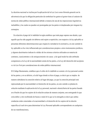 La doctrina nacional se inclina por la aplicación de la Lex Loci como fórmula general con la
advertencia de que la obligación particular de rembolsar los gastos al gestor tiene el carácter de
norma de orden público internacional debido a tratarse de una de las imposiciones legislativas
ineludibles y las cuales no pueden ser postergadas por las partes ni desplazadas por ninguna ley
extranjera.
En relación al pago de lo indebido la regla establece que todo pago supone una deuda y que
aquello que ha sido pagado sin deberse está sujeto a repetición, con respecto a la ley aplicable se
presentan diferentes determinaciones que origina la variedad en la normativa, en este sentido la
ley aplicable se ha visto influenciado por consideraciones propias a otros instrumentos jurídicos,
y algunos doctrinarios indican la validez de los mismos criterios utilizados en materia de
contratos, cuasicontratos o de enriquecimiento sin causa y de igual modo ha sido atribuida
competencia a la Ley de la nacionalidad común de las partes, a la Ley del domicilio del accipiens
o a la Lex Fori por consideraciones de orden público internacional.
El Código Bustamante, establece que el cobro de lo indebido se somete a la Ley personal común
de las partes y en su defecto, a la del lugar donde se hizo el pago, es decir que se emplea de
manera subsidiaria la conexión relativa al lugar del pago, ya que la conexión principal está
representada por la nacionalidad o el domicilio de las partes, en este sentido se plantea la
solución mediante la aplicación de la Ley personal, nacional o domiciliaria de las partes basada
en el hecho de que los sujetos de la relación actúan de manera conjunta, uno entregando lo que
creía deber y otro recibiendo de buena o mala fe lo que se le entregaba es decir que ambas
conductas están conectadas a la nacionalidad o al domicilio de los sujetos de la relación
especifica el cual sirve para determinar la Ley Personal aplicable correspondiente en cualquiera
de sus manifestaciones.
 