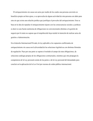 El enriquecimiento sin causa son actos por medio de los cuales una persona convierte en
beneficio propio un bien ajeno, o se aprovecha de alguna actividad de otra persona con daño para
esta sin que exista una relación jurídica que justifique el provecho del enriquecimiento. Este se
basa en la idea de repudiar el enriquecimiento injusto con las consecuencias sociales y jurídicas
es decir es una fuente autónoma de obligaciones no convencionales distintas a la gestión de
negocio por lo tanto no supone que el empobrecido haya tenido la intención de realizar actos de
gestión o Administración.
En el derecho Internacional Privado, la Ley aplicable a los supuestos conflictuales de
enriquecimiento sin causa son la diversidad de las soluciones legislativas con distintas fórmulas
de regulación. Pues por una parte se supone el traslado al campo de estas obligaciones, de
soluciones análogas propias de las obligaciones contractuales, mientras que otra propugna la
competencia de la Ley personal común de las partes o de la Ley personal del demandado para
concluir en la aplicación de la Lex Fori por razones de orden público internacional.
 