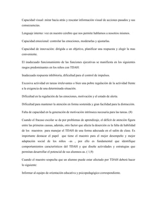 Capacidad visual: mirar hacia atrás y rescatar información visual de acciones pasados y sus
consecuencias.

Lenguaje interno: voz en nuestro cerebro que nos permite hablarnos a nosotros mismos.

Capacidad emocional: controlar las emociones, moderarlas y ajustarlas.

Capacidad de innovación: dirigida a un objetivo, planificar una respuesta y elegir la mas
conveniente.

El inadecuado funcionamiento de las funciones ejecutivas se manifiesta en los siguientes
rasgos predominantes en los niños con TDAH:

Inadecuada respuesta inhibitoria, dificultad para el control de impulsos.

Excesiva actividad en tareas irrelevantes o bien una pobre regulación de la actividad frente
a la exigencia de una determinada situación.

Dificultad en la regulación de las emociones, motivación y el estado de alerta.

Dificultad para mantener la atención en forma sostenida y gran facilidad para la distracción.

Falta de capacidad en la generación de motivación intrínseca necesaria para las tareas. (8)

Cuando el fracaso escolar se da por problemas de aprendizaje, el déficit de atención figura
entre las primeras causas, además, otro factor que afecta la deserción es la falta de habilidad
de los maestros para manejar el TDAH de una forma adecuada en el salón de clase. Es
importante destacar el papel     que tiene el maestro para el mejor desempeño y mejor
adaptación social de los niños –as , por ello es fundamental que identifique
comportamientos característicos del TDAH y que diseñe actividades y estrategias que
permitan desarrollar el potencial de sus alumnos-as. ( 1,9)

Cuando el maestro sospecha que un alumno puede estar afectado por TDAH deberá hacer
lo siguiente:

Informar al equipo de orientación educativa y psicopedagógico correspondiente.
 
