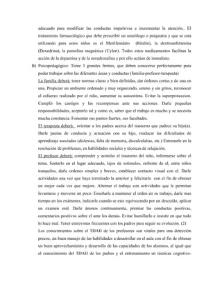 adecuado para modificar las conductas impulsivas e incrementar la atención.. El
   tratamiento farmacológico que debe prescribir un neurólogo o psiquiatra y que se esta
   utilizando para estos niños es el Metilfenidato          (Ritalin), la dextroanfetamina
   (Dexedrina), la pemolina magnésica (Cylert). Todos estos medicamentos facilitan la
   acción de la dopamina y de la noradrenalina y por ello actúan de inmediato.
B) Psicopedagógico: Tiene 3 grandes frentes, que deben conocerse perfectamente para
   poder trabajar sobre las diferentes áreas y conductas (familia-profesor-terapeuta)
   La familia deberá: tener normas claras y bien definidas, dar órdenes cortas y de una en
   una. Propiciar un ambiente ordenado y muy organizado, sereno y sin gritos, reconocer
   el esfuerzo realizado por el niño, aumentar su autoestima. Evitar la superproteccion.
   Cumplir los castigos y las recompensas ante sus acciones. Darle pequeñas
   responsabilidades, aceptarlo tal y como es, saber que el trabajo es mucho y se necesita
   mucha constancia. Fomentar sus puntos fuertes, sus facultades.
   El terapeuta deberá: orientar a los padres acerca del trastorno que padece su hijo(a).
   Darle pautas de conducta y actuación con su hijo, reeducar las dificultades de
   aprendizaje asociadas (dislexias, falta de memoria, discalculalias, etc.) Entrenarle en la
   resolución de problemas, en habilidades sociales y técnicas de relajación.
   El profesor deberá: comprender y asimilar el trastorno del niño, informarse sobre el
   tema. Sentarlo en el lugar adecuado, lejos de estímulos, enfrente de el, entre niños
   tranquilos, darle ordenes simples y breves, establecer contacto visual con el. Darle
   actividades una vez que haya terminado la anterior y felicitarlo con el fin de obtener
   un mejor cada vez que mejore. Alternar el trabajo con actividades que le permitan
   levantarse y moverse un poco. Enseñarle a mantener el orden en su trabajo, darle mas
   tiempo en los exámenes, indicarle cuando se este equivocando por un descuido, aplicar
   un examen oral. Darle ánimos continuamente, premiar las conductas positivas,
   comentarios positivos sobre el ante los demás. Evitar humillarlo e insistir en que todo
   lo hace mal. Tener entrevistas frecuentes con los padres para seguir su evolución. (2)
   Los conocimientos sobre el TDAH de los profesores son vitales para una detección
   precoz, un buen manejo de las habilidades a desarrollar en el aula con el fin de obtener
   un buen aprovechamiento y desarrollo de las capacidades de los alumnos, al igual que
   el conocimiento del TDAH de los padres y el entrenamiento en técnicas cognitivo-
 