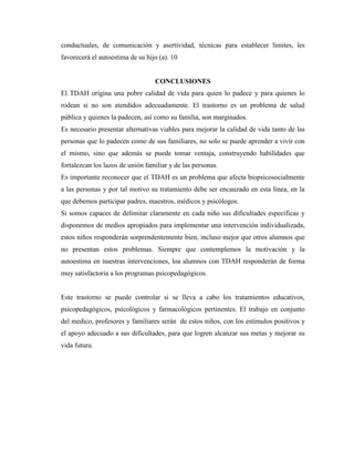 conductuales, de comunicación y asertividad, técnicas para establecer limites, les
favorecerá el autoestima de su hijo (a). 10


                                  CONCLUSIONES
El TDAH origina una pobre calidad de vida para quien lo padece y para quienes lo
rodean si no son atendidos adecuadamente. El trastorno es un problema de salud
pública y quienes la padecen, así como su familia, son marginados.
Es necesario presentar alternativas viables para mejorar la calidad de vida tanto de las
personas que lo padecen como de sus familiares, no solo se puede aprender a vivir con
el mismo, sino que además se puede tomar ventaja, construyendo habilidades que
fortalezcan los lazos de unión familiar y de las personas.
Es importante reconocer que el TDAH es un problema que afecta biopsicosocialmente
a las personas y por tal motivo su tratamiento debe ser encauzado en esta línea, en la
que debemos participar padres, maestros, médicos y psicólogos.
Si somos capaces de delimitar claramente en cada niño sus dificultades especificas y
disponemos de medios apropiados para implementar una intervención individualizada,
estos niños responderán sorprendentemente bien, incluso mejor que otros alumnos que
no presentan estos problemas. Siempre que contemplemos la motivación y la
autoestima en nuestras intervenciones, loa alumnos con TDAH responderán de forma
muy satisfactoria a los programas psicopedagógicos.


Este trastorno se puede controlar si se lleva a cabo los tratamientos educativos,
psicopedagógicos, psicológicos y farmacológicos pertinentes. El trabajo en conjunto
del medico, profesores y familiares serán de estos niños, con los estímulos positivos y
el apoyo adecuado a sus dificultades, para que logren alcanzar sus metas y mejorar su
vida futura.
 