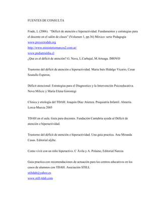 FUENTES DE CONSULTA


Frade, L (2006). “Déficit de atención e hiperactividad. Fundamentos y estrategias para
el docente en el salón de clases” (Volumen 1, pp.36) México: serie Pedagogía
www.proyectodah.org
http://www.ministeriomarcos2.com.ar/
www.pediatrialdia.cl
¿Que es el déficit de atención? G. Nava, L.Carbajal, M.Arteaga. IMOVO


Trastorno del déficit de atención e hiperactividad. Maria Inés Hidalgo Vicario, Cesar
Soutullo Esperon,


Déficit atencional: Estrategias para el Diagnostico y la Intervención Psicoeducativa.
Nova Milicic y María Elena Gorostegi


Clínica y etiología del TDAH. Joaquín Díaz Atienza. Psiquiatría Infantil. Almería.
Lorca-Murcia 2005


TDAH en el aula. Guía para docentes. Fundación Cantabria ayuda al Déficit de
atención e hiperactividad.


Trastorno del déficit de atención e hiperactividad. Una guía practica. Ana Miranda
Casas. Editorial aljibe.


Como vivir con un niño hiperactivo. C Ávila y A. Polaino, Editorial Narcea


Guía practica con recomendaciones de actuación para los centros educativos en los
casos de alumnos con TDAH. Asociación STILL
stiltdah@yahoo.es
www.still-tdah.com
 