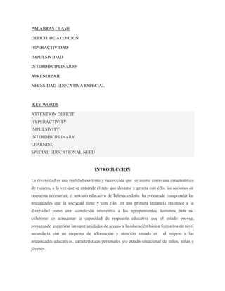 PALABRAS CLAVE

DEFICIT DE ATENCION

HIPERACTIVIDAD

IMPULSIVIDAD

INTERDISCIPLINARIO

APRENDIZAJE

NECESIDAD EDUCATIVA ESPECIAL



KEY WORDS

ATTENTION DEFICIT
HYPERACTIVITY
IMPULSIVITY
INTERDISCIPLINARY
LEARNING
SPECIAL EDUCATIONAL NEED


                                   INTRODUCCION

La diversidad es una realidad existente y reconocida que se asume como una característica
de riqueza, a la vez que se entiende el reto que deviene y genera con ello, las acciones de
respuesta necesarias; el servicio educativo de Telesecundaria ha procurado comprender las
necesidades que la sociedad tiene y con ello, en una primera instancia reconoce a la
diversidad como una «condición inherente» a los agrupamientos humanos para así
colaborar en acrecentar la capacidad de respuesta educativa que el estado provee,
procurando garantizar las oportunidades de acceso a la educación básica formativa de nivel
secundaria con un esquema de adecuación y atención situada en            el respeto a las
necesidades educativas, características personales y/o estado situacional de niños, niñas y
jóvenes.
 