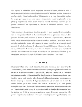 Para lograrlo, es importante que la integración educativa se lleve a cabo en las aulas y
escuelas de educación básica, entendida como el proceso por medio del cual los alumnos
con Necesidades Educativas Especiales (NEE) asociados o no a una discapacidad, reciban
los apoyos que requieren para tener acceso a los propósitos educativos plasmados en los
planes y programas de estudio en un marco de equidad, pertinencia y calidad que les
permita desarrollar sus capacidades al máximo e integrarse educativa, social y
laboralmente.

Todos los niños y jóvenes tienen derecho a aprender y tener igualdad de oportunidades,
solo se conseguirá atendiendo la diversidad en ambientes de aprendizaje inclusivos. Las
personas afectadas por el Trastorno de Déficit de Atención e Hiperactividad (TDAH) no
tienen porque sufrir ninguna alteración en su capacidad intelectual. Todos ellos pueden
aprender igual que los demás, solo requieren de apoyos específicos. Y así cumplir con el
propósito de la Reforma Integral de la Educación Básica (RIEB) que es “ofrecer a las niñas,
niños y adolescentes de nuestro país un trayecto formativo coherente y de profundidad
creciente de acuerdo con sus niveles de desarrollo, sus necesidades educativas y las
expectativas que tiene la sociedad mexicana del futuro ciudadano.” (SEP, 2008)




                                    JUSTIFICACION

El presente trabajo surge desde mi experiencia como maestra de grupo en el nivel de
Telesecundaria y como madre de familia con alumnos y un hijo diagnosticados con TDAH
(Trastorno de déficit de Atención e Hiperactividad). Mi primer contacto con el Trastorno
de Déficit de Atención e Hiperactividad fue al enfrentarme en el aula con un alumno muy
inquieto, que no ponía atención a las clases, molestaba continuamente a sus compañeros,
hablaba mucho y se cambiaba de lugar constantemente. Al reportarlo con el padre de
familia comento que el niño siempre había sido así         de travieso y no     había podido
controlarlo y que si era necesario lo castigara para que obedeciera, pero le dije que no debía
ser violento con el porque en vez de mejorar empeoraría la situación. Lo primero que hice
fue platicar con el niño y conocer sus gustos, su manera de ser, era muy curioso y le
gustaba preguntar en clase, lo tenia cerca de mi escritorio para estar al pendiente de el y no
 