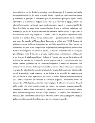 se me distrajera con los demás, lo comisione como el encargado de la guardia, participaba
durante el homenaje del día lunes, le gustaba dibujar y participar en actividades artísticas
y deportivas, al principio lo rechazaban por ser problemático pero poco a poco fueron
aceptándolo y el aprendió a respetar a los demás y a colaborar en equipo, termino su
educación secundaria y al parecer siguió estudiando, ya no supe de el porque me cambie de
lugar de trabajo, me quedo desde entonces la duda de que si realmente padecía de este
trastorno ya que por ser de escasos recursos sus padres no podían llevarlo al especialista y
la comunidad estaba muy alejada de la capital. Esta fue mi primera experiencia como
maestra en la atención de este tipo de alumnos, pero lo que realmente me llevo a estudiar
este tema fue cuando el Neuropediatra diagnostico a mi hijo con TDAH. Durante mi
embarazo presente problemas de colesterol y triglicéridos altos, lleve una dieta rigurosa, en
el momento del parto se me complico con un prolapso de cordón por lo que me realizaron
Cesárea de emergencia con anestesia general, el Pediatra lo reporto sano al nacer pero
probablemente sufrió de hipoxia, no presento en el momento complicaciones visibles, pero
a los 4 meses de edad convulsiono y lo lleve al Hospital para que me lo atendieran, al
realizarle los estudios de Tomografía Axial Computarizada del cerebro reportaron que
estaba alterado, igualmente en los Electroencefalogramas y empezó su tratamiento con
anticonvulsivos, presento Retraso psicomotor leve, empezó a llevar estimulación temprana
y terapias de rehabilitación, también se le inicio las terapias de lenguaje y ha sido atendido
por el Neuropediatra desde entonces y a los 4 años se les suspendió los medicamentos
anticonvulsivos, al entrar a preescolar fue cuando el medico dijo que presentaba síntomas
del TDAH y necesitaba ser atendido en Educación Especial,              actualmente recibe     la
atención del CAPEP(centro de atención psicopedagógica de educación preescolar) desde el
ciclo pasado y he visto bastante mejoría en cuanto a su conducta, lenguaje, desarrollo
psicomotor y sobre todo en su aprendizaje, mi propósito es darle todo mi apoyo y buscar
todas las alternativas posibles para que el logre integrarse a la sociedad y sea un niño feliz y
realizado, pero también brindar la atención educativa a otros niños que requieren el apoyo
pedagógico adecuado, dándoles la atención que necesitan para aprender .
 
