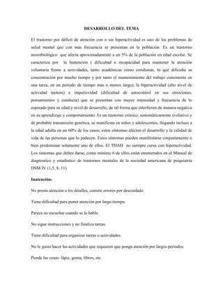 DESARROLLO DEL TEMA

El trastorno por déficit de atención con o sin hiperactividad es uno de los problemas de
salud mental que con más frecuencia se presentan en la población. Es un trastorno
neurobiológico que afecta aproximadamente a un 5% de la población en edad escolar. Se
caracteriza por    la Inatención ( dificultad o incapacidad para mantener la atención
voluntaria frente a actividades, tanto académicas como cotidianas, lo que dificulta su
concentración por mucho tiempo y por tanto el mantenimiento del trabajo consistente en
una tarea, en un periodo de tiempo mas o menos largo), la hiperactividad (alto nivel de
actividad motora) e impulsividad (dificultad de autocontrol en sus emociones,
pensamientos y conducta) que se presentan con mayor intensidad y frecuencia de lo
esperado para su edad y nivel de desarrollo, de tal forma que interfieren de manera negativa
en su aprendizaje y comportamiento. Es un trastorno crónico, sintomáticamente evolutivo y
de probable transmisión genética, se manifiesta en niños y adolescentes, llegando incluso a
la edad adulta en un 60% de los casos; estos síntomas afectan el desarrollo y la calidad de
vida de las personas que lo padecen. Estos síntomas pueden manifestarse conjuntamente o
bien predominar solamente uno de ellos. El TDAH no siempre cursa con hiperactividad.
Los síntomas que deben darse, como mínimo 6 de ellos están enumerados en el Manual de
diagnostico y estadístico de trastornos mentales de la sociedad americana de psiquiatría
DSM IV (1,5, 8, 11)

Inatención:

No presta atención a los detalles, comete errores por descuidado.

Tiene dificultad para poner atención por largo tiempo.

Parece no escuchar cuando se le habla.

No sigue instrucciones y no finaliza tareas.

Tiene dificultad para organizar tareas o actividades.

No le gusta hacer las actividades que requieren que ponga atención por largos periodos.

Pierde las cosas: lápiz, goma, libros, etc.
 