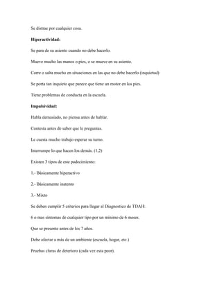 Se distrae por cualquier cosa.

Hiperactividad:

Se para de su asiento cuando no debe hacerlo.

Mueve mucho las manos o pies, o se mueve en su asiento.

Corre o salta mucho en situaciones en las que no debe hacerlo (inquietud)

Se porta tan inquieto que parece que tiene un motor en los pies.

Tiene problemas de conducta en la escuela.

Impulsividad:

Habla demasiado, no piensa antes de hablar.

Contesta antes de saber que le preguntas.

Le cuesta mucho trabajo esperar su turno.

Interrumpe lo que hacen los demás. (1,2)

Existen 3 tipos de este padecimiento:

1.- Básicamente hiperactivo

2.- Básicamente inatento

3.- Mixto

Se deben cumplir 5 criterios para llegar al Diagnostico de TDAH:

6 o mas síntomas de cualquier tipo por un mínimo de 6 meses.

Que se presente antes de los 7 años.

Debe afectar a más de un ambiente (escuela, hogar, etc.)

Pruebas claras de deterioro (cada vez esta peor).
 
