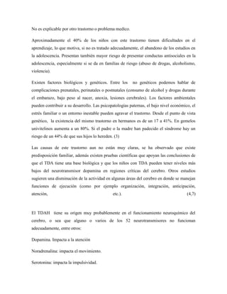 No es explicable por otro trastorno o problema medico.

Aproximadamente el 40% de los niños con este trastorno tienen dificultades en el
aprendizaje, lo que motiva, si no es tratado adecuadamente, el abandono de los estudios en
la adolescencia. Presentan también mayor riesgo de presentar conductas antisociales en la
adolescencia, especialmente si se da en familias de riesgo (abuso de drogas, alcoholismo,
violencia).

Existen factores biológicos y genéticos. Entre los       no genéticos podemos hablar de
complicaciones prenatales, perinatales o postnatales (consumo de alcohol y drogas durante
el embarazo, bajo peso al nacer, anoxia, lesiones cerebrales). Los factores ambientales
pueden contribuir a su desarrollo. Las psicopatologías paternas, el bajo nivel económico, el
estrés familiar o un entorno inestable pueden agravar el trastorno. Desde el punto de vista
genético, la existencia del mismo trastorno en hermanos es de un 17 a 41%. En gemelos
univitelinos aumenta a un 80%. Si el padre o la madre han padecido el síndrome hay un
riesgo de un 44% de que sus hijos lo hereden. (3)

Las causas de este trastorno aun no están muy claras, se ha observado que existe
predisposición familiar, además existen pruebas científicas que apoyan las conclusiones de
que el TDA tiene una base biológica y que los niños con TDA pueden tener niveles más
bajos del neurotransmisor dopamina en regiones críticas del cerebro. Otros estudios
sugieren una disminución de la actividad en algunas áreas del cerebro en donde se manejan
funciones de ejecución (como por ejemplo organización, integración, anticipación,
atención,                                    etc.).                                    (4,7)



El TDAH tiene su origen muy probablemente en el funcionamiento neuroquímico del
cerebro, o sea que alguno o varios de los 52 neurotransmisores no funcionan
adecuadamente, entre otros:

Dopamina. Impacta a la atención

Noradrenalina: impacta el movimiento.

Serotonina: impacta la impulsividad.
 