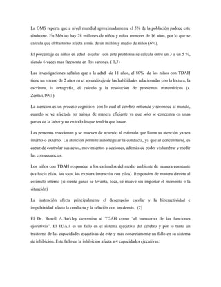La OMS reporta que a nivel mundial aproximadamente el 5% de la población padece este
síndrome. En México hay 28 millones de niños y niñas menores de 16 años, por lo que se
calcula que el trastorno afecta a más de un millón y medio de niños (6%).

El porcentaje de niños en edad escolar con este problema se calcula entre un 3 a un 5 %,
siendo 6 veces mas frecuente en los varones. ( 1,3)

Las investigaciones señalan que a la edad de 11 años, el 80% de los niños con TDAH
tiene un retraso de 2 años en el aprendizaje de las habilidades relacionadas con la lectura, la
escritura, la ortografía, el calculo y la resolución de problemas matemáticos (s.
Zentali,1993).

La atención es un proceso cognitivo, con lo cual el cerebro entiende y reconoce al mundo,
cuando se ve afectada no trabaja de manera eficiente ya que solo se concentra en unas
partes de la labor y no en todo lo que tendría que hacer.

Las personas reaccionan y se mueven de acuerdo al estimulo que llama su atención ya sea
interno o externo. La atención permite autorregular la conducta, ya que al concentrarse, es
capaz de controlar sus actos, movimientos y acciones, además de poder vislumbrar y medir
las consecuencias.

Los niños con TDAH responden a los estímulos del medio ambiente de manera constante
(va hacia ellos, los toca, los explora interactúa con ellos). Responden de manera directa al
estimulo interno (si siente ganas se levanta, toca, se mueve sin importar el momento o la
situación)

La inatención afecta principalmente el desempeño escolar y la hiperactividad e
impulsividad afecta la conducta y la relación con los demás. (2)

El Dr. Rusell A.Barkley denomina al TDAH como “el transtorno de las funciones
ejecutivas”. El TDAH es un fallo en el sistema ejecutivo del cerebro y por lo tanto un
trastorno de las capacidades ejecutivas de este y mas concretamente un fallo en su sistema
de inhibición. Este fallo en la inhibición afecta a 4 capacidades ejecutivas:
 