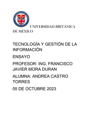 UNIVERSIDAD BRITÁNICA
DE MÉXICO
TECNOLOGÍA Y GESTIÓN DE LA
INFORMACIÓN
ENSAYO
PROFESOR: ING. FRANCISCO
JAVIER MORA DURAN
ALUMNA: ANDREA CASTRO
TORRES
05 DE OCTUBRE 2023
 