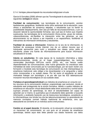 2.1.4. Ventajas ydesventajasde los recursostecnológicosen el aula
García & González,(2006) afirman que las Tecnologíasde la educación tienen las
siguientes ventajas en elaula:
Facilidad de comunicación: Las tecnologías de la comunicación, acortan
lasdistancias geográficas, facilitando entre otros sectoresel de la educación, pues
ofrece a estudiantes de zonasmuy alejadas, o estudiantes que no tienen la
posibilidadde desplazamiento, bien sea por falta de recursoseconómicos, o por su
situación laboral la oportunidadde formarse; sea cual sea el motivo que impedía
sueducarse, las tecnologías de la comunicación (foros,correo, grupo de noticias,
videoconferencias, etc.)facilitan la interacción entre las personas, ya que
elconocimiento no se reduce a ser impartido a un espaciofísico, facilitando el
intercambio de información entretutores y estudiantes.
Facilidad de acceso a información: Estamos en la era de la información, la
facilidad de accesoque brinda internet, nos da un valioso recurso que el
tutorpuede aprovechar para nutrir y actualizar sus clases, porsu parte el
estudiante, posee una fuente de informaciónenorme para buscar información
actualizada en la web.
Interés en estudiantes: En esta época de la revolución informática y delas
telecomunicaciones, donde en el hogar (casasinteligentes), los centros
comerciales (tecnología WIFI),los carros (GPS), etc., nos hemos vuelto
dependientesde las comunicaciones, esta nueva generación ha crecidocon esta
mentalidad de estar comunicado por la nuevatecnología, por tal razón recibir una
formación a travésde esta tecnología de comunicación es más interesanteque la
enseñanza tradicional, esto obliga a los docentesestar a la vanguardia y saber
cómo incorporarlas a su aulade clases. Por tal razón el estudiante se siente
motivadoa trabajar con tecnología y es por ello que las IES debenprocurar
incorporar recursos tecnológicos en sus aulasde clase.
Fortalece el aprendizajeindividual:Los métodos de enseñanza en conjunto con
los recursos de la comunicación implican unaprendizaje casi exclusivo, donde el
estudiante esel protagonista de la acción formativa, debido a quelos métodos de
enseñanza en educación virtual elestudiante debe tener autonomía y control sobre
supropio proceso de aprendizaje, es decir el estudiantedebe ser capaz de
aprender por sí mismo, lo queimplica que el estudiante debe aprender a buscarla
información y analizarla haciendo uso de losrecursos tecnológicos, accediendo a
la informaciónque nos brinda hoy día las telecomunicacionesy no aprendiendo de
memoria conceptos comoel método tradicional de enseñanza, sino que
elestudiante se convierte en un individuo activo enel proceso.

Cambio en el papel docente: El docente, en la educación virtual se convierteen
un transmisor de conocimiento, en una guía en el proceso de enseñanza
aprendizaje, debido aque éste debe planear sus clases haciendo uso delos

 