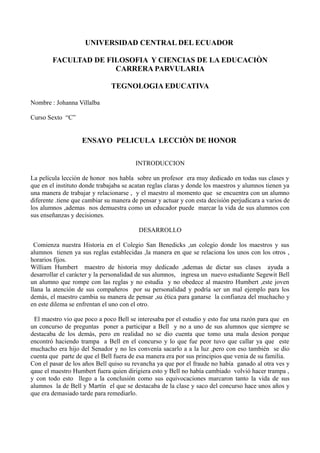 UNIVERSIDAD CENTRAL DEL ECUADOR
FACULTAD DE FILOSOFIA Y CIENCIAS DE LA EDUCACIÒN
CARRERA PARVULARIA
TEGNOLOGIA EDUCATIVA
Nombre : Johanna Villalba
Curso Sexto “C”
ENSAYO PELICULA LECCIÒN DE HONOR
INTRODUCCION
La película lección de honor nos habla sobre un profesor era muy dedicado en todas sus clases y
que en el instituto donde trabajaba se acatan reglas claras y donde los maestros y alumnos tienen ya
una manera de trabajar y relacionarse , y el maestro al momento que se encuentra con un alumno
diferente .tiene que cambiar su manera de pensar y actuar y con esta decisión perjudicara a varios de
los alumnos ,ademas nos demuestra como un educador puede marcar la vida de sus alumnos con
sus enseñanzas y decisiones.
DESARROLLO
Comienza nuestra Historia en el Colegio San Benedicks ,un colegio donde los maestros y sus
alumnos tienen ya sus reglas establecidas ,la manera en que se relaciona los unos con los otros ,
horarios fijos.
William Humbert maestro de historia muy dedicado ,ademas de dictar sus clases ayuda a
desarrollar el carácter y la personalidad de sus alumnos, ingresa un nuevo estudiante Segewit Bell
un alumno que rompe con las reglas y no estudia y no obedece al maestro Humbert ,este joven
llana la atención de sus compañeros por su personalidad y podría ser un mal ejemplo para los
demás, el maestro cambia su manera de pensar ,su ética para ganarse la confianza del muchacho y
en este dilema se enfrentan el uno con el otro.
El maestro vio que poco a poco Bell se interesaba por el estudio y esto fue una razón para que en
un concurso de preguntas poner a participar a Bell y no a uno de sus alumnos que siempre se
destacaba de los demás, pero en realidad no se dio cuenta que tomo una mala desion porque
encontró haciendo trampa a Bell en el concurso y lo que fue peor tuvo que callar ya que este
muchacho era hijo del Senador y no les convenía sacarlo a a la luz ,pero con eso también se dio
cuenta que parte de que el Bell fuera de esa manera era por sus principios que venia de su familia.
Con el pasar de los años Bell quiso su revancha ya que por el fraude no había ganado al otra ves y
qaue el maestro Humbert fuera quien dirigiera esto y Bell no había cambiado volvió hacer trampa ,
y con todo esto llego a la conclusión como sus equivocaciones marcaron tanto la vida de sus
alumnos la de Bell y Martín el que se destacaba de la clase y saco del concurso hace unos años y
que era demasiado tarde para remediarlo.
 