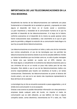 IMPORTANCIA DE LAS TELECOMUNICACIONES EN LA
VIDA MODERNA



Actualmente las teorías de las telecomunicaciones son realmente una pieza
fundamental en el desarrollo de la sociedad en general, y representa sin duda
alguna   el    desarrollo   del    futuro   en   el   mundo      social   y   económico.
La gran importancia y necesidad de la comunicación humana es lo que ha
permitido el desarrollo de las telecomunicaciones. A lo largo de la historia,
conforme avanzamos en el desarrollo de la misma se puede apreciar cómo
fueron evolucionando esas sociedades y ese crecimiento es lo que en gran
parte ha permitido y obligado la evolución de su comunicación hasta llegar a lo
que hoy se puede llamar telecomunicaciones.


Las telecomunicaciones se encuentran en todos y cada unos de los momentos
que vivimos actualmente, el uso de las tecnologías que nos permiten las
telecomunicaciones las tenemos desde el uso de los actuales teléfonos móviles
con todos los beneficios que nos brindan como es, no sólo el poder mensajear
y llamar      sino   que    también    se   cuenta    con   el    GPS,    internet,   etc.
Sin duda alguna, si actualmente no tuviéramos las telecomunicaciones para su
uso viviríamos tal vez en un mundo un poco más rústico pero tal vez más
tranquilos. Esto debido a que el uso de las telecomunicaciones implica una
enorme responsabilidad para hacerlo con beneficios al mundo y sin tantas
consecuencias. Diariamente, las telecomunicaciones se ponen al alcance del
mundo actual y con eso se le van dando más importancia representando la
llave del futuro de la sociedad.


La tecnología hoy en día se encuentra avanzando a pasos agigantados, y en el
ámbito de la comunicación no es la excepción.
Gracias a ese avance es posible intercambiar información con otras personas o
empresas desde cualquier parte del mundo, sin importar el medio de
comunicación que se esté utilizando, ya sea teléfono de línea o alguna
compañía celular, correo electrónico, transmisiones de TV o radio, etc. Todo
 