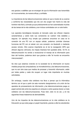 eso gracias a satélites que se encargan de que la información sea transmitida
sin inconvenientes, de manera eficaz y confiable.


La importancia de las telecomunicaciones radica en que a través de su avance
y conforme las necesidades que día con día surgen han hecho la vida del
hombre más fácil y cómoda ya que prácticamente se han automatizado muchas
de las tareas de la vida cotidiana y son incluso controladas con un solo botón.


Los aparatos tecnológicos lanzados al mercado cada vez ofrecen mejores
características y sobre todo sus conexiones se vuelven más estables y
seguras. Un ejemplo muy simple que podemos encontrar en casa es la
conexión de una PC con un equipo celular, podemos controlar diversas
funciones del PC con el celular con una conexión vía bluetooth o mediante
acceso remoto. Otro avance importante es el de la navegación GPS que
ofrecen algunos vehículos, los mapas impresos han quedado atrás. En fin, la
telecomunicación ha venido a revolucionar el manejo de la información para
bien del hombre, podemos decir que gracias a ella "el mundo se encuentra
interconectado".


Se dice que estamos viviendo en la sociedad de la información en buena
medida porque las computadoras, la microelectrónica y las telecomunicaciones,
que no son otra cosa que medios de procesar y transmitir información, están
por todas partes y cada día ocupan un lugar más importante en muchas
actividades.


Sin embargo, nuestra vida cotidiana nos lleva a pensar que la informática
término con el que a partir de este momento designaremos a la unión de los
aparatos de procesamiento de información y las telecomunicaciones juega un
papel central sólo entre los expertos en cómputo o entre quienes tienen un trato
cotidiano con las telecomunicaciones. Pues bien, esto no es así, y en las
siguientes líneas trataremos de demostrártelo.


Uno de los impactos de las telecomunicaciones en la vida cotidiana es la
Educación ya que esta juega un papel importante, gracias a ella los estudiantes
 