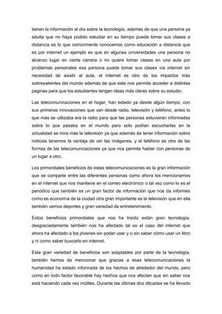 tienen la información al día sobre la tecnología, además de que una persona ya
adulta que no haya podido estudiar en su tiempo puede tomar sus clases a
distancia es lo que comúnmente conocemos como educación a distancia que
es por internet un ejemplo es que en algunas universidades una persona no
alcanzo lugar en cierta carrera o no quiere tomar clases en una aula por
problemas personales esa persona puede tomar sus clases vía internet sin
necesidad de asistir al aula, el internet es otro de los impactos más
sobresalientes del mundo además de que este nos permite acceder a distintas
paginas para que los estudiantes tengan ideas más claras sobre su estudio.

Las telecomunicaciones en el hogar, han estado ya desde algún tiempo, con
sus primeras innovaciones que van desde radio, televisión y teléfono, antes lo
que más se utilizaba era la radio para que las personas estuvieran informadas
sobre lo que pasaba en el mundo pero solo podían escucharlas en la
actualidad se mira más la televisión ya que además de tener información sobre
noticias tenemos la ventaja de ver las imágenes, y el teléfono es otra de las
formas de las telecomunicaciones ya que nos permite hablar con personas de
un lugar a otro.

Los primordiales beneficios de estas telecomunicaciones es la gran información
que se comparte entre las diferentes personas como ahora los mencionamos
en el internet que nos mantiene en el correo electrónico o tal vez como lo es el
periódico que también es un gran factor de información que nos da informes
como es economía de la ciudad otra gran importante es la televisión que en ella
también vemos deportes y gran variedad de entretenimiento.

Estos beneficios primordiales que nos ha traído están gran tecnología,
desgraciadamente también nos ha afectado tal es el caso del internet que
ahora ha afectado a los jóvenes sin poder usar y o sin saber cómo usar un libro
y ni como saber buscarlo en internet.

Esta gran variedad de beneficios son aceptables por parte de la tecnología,
también hemos de mencionar que gracias a esas telecomunicaciones la
humanidad ha estado informada de los hechos de alrededor del mundo, pero
como en todo factor favorable hay hechos que nos afectan que sin saber nos
está haciendo cada vez inútiles. Durante las últimas dos décadas se ha llevado
 