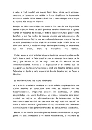 a cabo a nivel mundial una ingente labor, tanto teórica como empírica,
destinada a determinar por decirlo de forma simplificada la importancia
económica y social de las telecomunicaciones, comenzando precisamente por
su aspecto más básico: los teléfonos.

Aunque las telecomunicaciones en nuestros días son de vital importancia
debido a que por medio de estas podemos transmitir información a lugares
lejanos en fracciones de minutos, no toda la población mundial goza de este
beneficio, si bien hoy muchos de nosotros sabemos usar estos servicios, y lo
vemos relativamente fácil de usar ya es algo cotidiano para nosotros, hay que
recordar que cuando nosotros empezamos a utilizarlos por primera vez se nos
tornó difícil de usar, a través del tiempo de estar practicando y las enseñanzas
que      nos     dieron,      ahora       lo      manejamos       con        facilidad.


 Es tan grande e importante las telecomunicaciones en nuestros días que la
Unión Internacional de Telecomunicaciones (organismo dependiente de la
ONU) que declaro el 17 de Mayo como el Día Mundial de las
Telecomunicaciones. Gracias a la digitalización y al internet que se
incorporaron a las telecomunicaciones se creó una disciplina conocida como
Telemática en donde la parte fundamental de esta disciplina son las Redes y
Movilidad.


 La infraestructura no solo es una herramienta

de la actividad económica, no solo se encuentra en la tecnología que tiene una
cuidad   referente   en    construcción    sino   como    se   relaciona     con   las
telecomunicaciones,    imaginemos     ciudades      sin   electricidad,    sin   calles
pavimentadas, etc., como tendríamos los medios necesarios para poder
construir y/o mejorar las telecomunicaciones, la infraestructura en las
telecomunicaciones en vital para que esta sea mejor cada día, no solo es
crecer el servicio llevarlo a lugares donde no hay, sino también en ir cambiando
la infraestructura de este para mejorar día tras día para evitar que sea obsoleto.

 Hoy en día los medios necesarios para las telecomunicaciones son de mayor
gama, de altas prestaciones y de menor mantenimiento, el desarrollo de
 