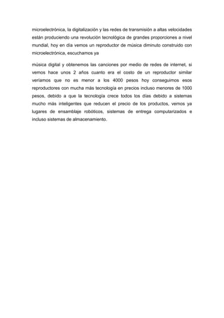microelectrónica, la digitalización y las redes de transmisión a altas velocidades
están produciendo una revolución tecnológica de grandes proporciones a nivel
mundial, hoy en día vemos un reproductor de música diminuto construido con
microelectrónica, escuchamos ya

música digital y obtenemos las canciones por medio de redes de internet, si
vemos hace unos 2 años cuanto era el costo de un reproductor similar
veríamos que no es menor a los 4000 pesos hoy conseguimos esos
reproductores con mucha más tecnología en precios incluso menores de 1000
pesos, debido a que la tecnología crece todos los días debido a sistemas
mucho más inteligentes que reducen el precio de los productos, vemos ya
lugares de ensamblaje robóticos, sistemas de entrega computarizados e
incluso sistemas de almacenamiento.
 
