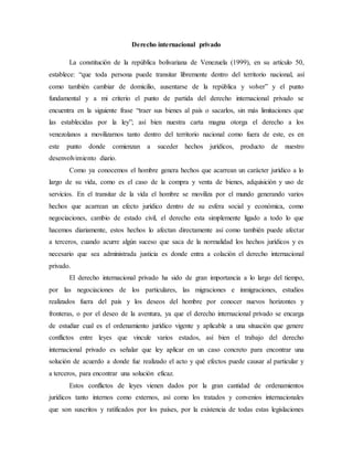 Derecho internacional privado
La constitución de la república bolivariana de Venezuela (1999), en su artículo 50,
establece: “que toda persona puede transitar libremente dentro del territorio nacional, así
como también cambiar de domicilio, ausentarse de la república y volver” y el punto
fundamental y a mi criterio el punto de partida del derecho internacional privado se
encuentra en la siguiente frase “traer sus bienes al país o sacarlos, sin más limitaciones que
las establecidas por la ley”; así bien nuestra carta magna otorga el derecho a los
venezolanos a movilizarnos tanto dentro del territorio nacional como fuera de este, es en
este punto donde comienzan a suceder hechos jurídicos, producto de nuestro
desenvolvimiento diario.
Como ya conocemos el hombre genera hechos que acarrean un carácter jurídico a lo
largo de su vida, como es el caso de la compra y venta de bienes, adquisición y uso de
servicios. En el transitar de la vida el hombre se moviliza por el mundo generando varios
hechos que acarrean un efecto jurídico dentro de su esfera social y económica, como
negociaciones, cambio de estado civil, el derecho esta simplemente ligado a todo lo que
hacemos diariamente, estos hechos lo afectan directamente así como también puede afectar
a terceros, cuando acurre algún suceso que saca de la normalidad los hechos jurídicos y es
necesario que sea administrada justicia es donde entra a colación el derecho internacional
privado.
El derecho internacional privado ha sido de gran importancia a lo largo del tiempo,
por las negociaciones de los particulares, las migraciones e inmigraciones, estudios
realizados fuera del país y los deseos del hombre por conocer nuevos horizontes y
fronteras, o por el deseo de la aventura, ya que el derecho internacional privado se encarga
de estudiar cual es el ordenamiento jurídico vigente y aplicable a una situación que genere
conflictos entre leyes que vincule varios estados, así bien el trabajo del derecho
internacional privado es señalar que ley aplicar en un caso concreto para encontrar una
solución de acuerdo a donde fue realizado el acto y qué efectos puede causar al particular y
a terceros, para encontrar una solución eficaz.
Estos conflictos de leyes vienen dados por la gran cantidad de ordenamientos
jurídicos tanto internos como externos, así como los tratados y convenios internacionales
que son suscritos y ratificados por los países, por la existencia de todas estas legislaciones
 