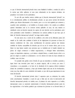 es que el derecho internacional privado tiene como finalidad el análisis y estudio de cuál es
la norma que debe aplicarse al caso para solucionarlo en los mejores términos, sin
perjudicar ni al estado ni a los particulares.
Es por ello que muchos autores señalan que el derecho internacional “privado”, no
lo es absolutamente público ni absolutamente privado, ya que posee normas del derecho
público que afectan directamente a los estados, pero a su vez está regulado por contratos y
acuerdos entre particulares, y así también es el propio estado o los estados en conflictos
quienes determinan cual es la correcta norma aplicable al caso, de esta manera es
clasificado como un derecho especial, los sujetos de este derecho son los particulares, pero
estos particulares están vinculados a instituciones de carácter público lo que hace que el
título de “derecho internacional privado” no tenga mucho sentido.
En esta nueva era, a razón de los conflictos y las crisis en los diferentes países del
mundo se ha vuelto más cotidiano el hecho de las migraciones de personas en busca de
mejores condiciones de vida, estas movilizaciones de personas generan una inmensa
cantidad de hechos susceptibles de derecho que tal vez no lo veamos ahora, pero en un
futuro no muy lejano cuando esas personas que se trasladan por el mundo dejando sus
países de origen comiencen a realizar negociaciones, u obtengan títulos universitarios,
cargos en importantes empresas, y así mismo a adquirir bienes, o cuando deseen volver a su
país de origen es cuando se comenzaran a ver los efectos de todas las leyes entrando en
conflicto unas con otras.
Un ejemplo más grafico seria el hecho de que un venezolano se traslada a panamá y
logra hacer una inversión para tener su propio negocio, allá se asocia con otros 2
venezolanos y un panameño, a la hora de la disolución de la empresa deberá estudiarse
donde fue constituida la empresa, y bajo qué términos figura cada uno de los involucrados,
como esos hay miles de casos alrededor del mundo, es por ello la gran importancia de esta
rama del derecho.
El derecho internacional privado tiene 2 supuestos para su existencia, los cuales
están estrechamente vinculados a razón de que si falta uno de estos la intervención del
derecho internacional privado no tendría caso, el primero de estos supuestos es el tráfico
internacional, como se mencionó anteriormente el derecho internacional privado parte de
las negociaciones o los hechos jurídicos que ocasionan las personas en su devenir diario, el
 