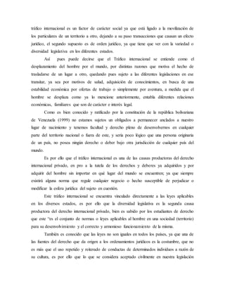tráfico internacional es un factor de carácter social ya que está ligado a la movilización de
los particulares de un territorio a otro, dejando a su paso transacciones que causan un efecto
jurídico, el segundo supuesto es de orden jurídico, ya que tiene que ver con la variedad o
diversidad legislativa en los diferentes estados.
Así pues puede decirse que el Tráfico internacional se entiende como el
desplazamiento del hombre por el mundo, por distintas razones que motiva el hecho de
trasladarse de un lugar a otro, quedando pues sujeto a las diferentes legislaciones en ese
transitar, ya sea por motivos de salud, adquisición de conocimientos, en busca de una
estabilidad económica por ofertas de trabajo o simplemente por aventura, a medida que el
hombre se desplaza como ya lo mencione anteriormente, entabla diferentes relaciones
económicas, familiares que son de carácter e interés legal.
Como es bien conocido y ratificado por la constitución de la república bolivariana
de Venezuela (1999) no estamos sujetos un obligados a permanecer anclados a nuestro
lugar de nacimiento y tenemos facultad y derecho pleno de desenvolvernos en cualquier
parte del territorio nacional o fuera de este, y sería poco lógico que una persona originaria
de un país, no posea ningún derecho o deber bajo otra jurisdicción de cualquier país del
mundo.
Es por ello que el tráfico internacional es una de las causas productoras del derecho
internacional privado, en pro a la tutela de los derechos y deberes ya adquiridos y por
adquirir del hombre sin importar en qué lugar del mundo se encuentren; ya que siempre
existirá alguna norma que regule cualquier negocio o hecho susceptible de perjudicar o
modificar la esfera jurídica del sujeto en cuestión.
Este tráfico internacional se encuentra vinculado directamente a las leyes aplicables
en los diversos estados, es por ello que la diversidad legislativa es la segunda causa
productora del derecho internacional privado, bien es sabido por los estudiantes de derecho
que este “es el conjunto de normas o leyes aplicables al hombre en una sociedad (territorio)
para su desenvolvimiento y el correcto y armonioso funcionamiento de la misma.
También es conocido que las leyes no son iguales en todos los países, ya que una de
las fuentes del derecho que da origen a los ordenamientos jurídicos es la costumbre, que no
es más que el uso repetido y reiterado de conductas de determinados individuos a razón de
su cultura, es por ello que lo que se considera aceptado civilmente en nuestra legislación
 
