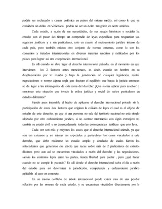 podría ser rechazado y causar polémica en países del oriente medio, así como lo que se
considera un delito en Venezuela, podría no ser un delito tan grave en norte américa.
Cada estado, a razón de sus necesidades, de sus rasgos históricos y sociales ha
creado con el pasar del tiempo un compendio de leyes específicas para resguardar sus
negocios jurídicos y a sus particulares, esto en cuanto al ordenamiento jurídico interno de
cada país, pero también existen otro conjunto de normas externas, como lo son los
convenios y tratados internacionales en diversas materias suscritos y ratificados por los
países para lograr así una cooperación internacional.
Es allí cuando se abre lugar el derecho internacional privado, en el momento en que
intervienen los 2 factores antes mencionaos, es decir, cuando un hombre en su
desplazamiento por el mundo y bajo la jurisdicción de cualquier legislación, realiza
negociaciones o rompe alguna regla que fracture el equilibrio que busca la justicia entonces
se da lugar a las interrogantes de esta rama del derecho: ¿Qué norma aplicar para resolver o
sancionar esta situación que invade la esfera jurídica y social de varios particulares en
estados diferentes?
Siendo pues imposible el hecho de aplicarse el derecho internacional privado sin la
participación de estos dos factores que originan la colisión de leyes el cual es el objeto de
estudio de este derecho, ya que si una persona no sale del territorio nacional no está siendo
afectado por otro ordenamiento jurídico, si no contrae matrimonio con algún extranjero no
cambia su estado civil y no desencadenaría todas las consecuencias jurídicas que esto lleva.
Cada vez son más y mayores los casos que el derecho internacional atiende, ya que
son tan extensos y así mismo tan especiales y particulares los casos vinculados a este
derecho, que debe realizarse un estudio amplio y detallado de cuales fueron los
antecedentes que generaron ese efecto que recae sobre más de 2 particulares de estados
distintos pero aun así se encuentran vinculados a razón del derecho y las negociaciones,
siendo los contratos leyes entre las partes, tienen libertad para pactar , pero ¿qué hacer
cuando no se cumple lo pactado? Es allí donde el derecho internacional salva el día a razón
del estudio para así determinar la jurisdicción, competencia y ordenamiento jurídico
aplicable al caso en concreto.
En un mismo conflicto de índole internacional puede existir más de una posible
solución por las normas de cada estado, y se encuentran vinculados directamente por la
 