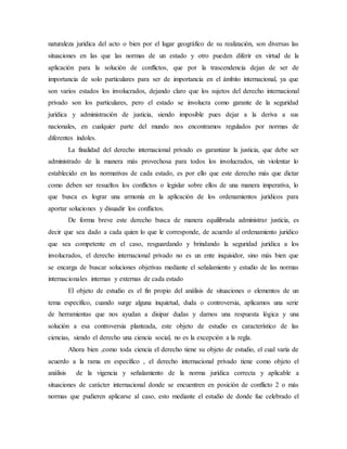 naturaleza jurídica del acto o bien por el lugar geográfico de su realización, son diversas las
situaciones en las que las normas de un estado y otro pueden diferir en virtud de la
aplicación para la solución de conflictos, que por la trascendencia dejan de ser de
importancia de solo particulares para ser de importancia en el ámbito internacional, ya que
son varios estados los involucrados, dejando claro que los sujetos del derecho internacional
privado son los particulares, pero el estado se involucra como garante de la seguridad
jurídica y administración de justicia, siendo imposible pues dejar a la deriva a sus
nacionales, en cualquier parte del mundo nos encontramos regulados por normas de
diferentes índoles.
La finalidad del derecho internacional privado es garantizar la justicia, que debe ser
administrado de la manera más provechosa para todos los involucrados, sin violentar lo
establecido en las normativas de cada estado, es por ello que este derecho más que dictar
como deben ser resueltos los conflictos o legislar sobre ellos de una manera imperativa, lo
que busca es lograr una armonía en la aplicación de los ordenamientos jurídicos para
aportar soluciones y disuadir los conflictos.
De forma breve este derecho busca de manera equilibrada administrar justicia, es
decir que sea dado a cada quien lo que le corresponde, de acuerdo al ordenamiento jurídico
que sea competente en el caso, resguardando y brindando la seguridad jurídica a los
involucrados, el derecho internacional privado no es un ente inquisidor, sino más bien que
se encarga de buscar soluciones objetivas mediante el señalamiento y estudio de las normas
internacionales internas y externas de cada estado
El objeto de estudio es el fin propio del análisis de situaciones o elementos de un
tema específico, cuando surge alguna inquietud, duda o controversia, aplicamos una serie
de herramientas que nos ayudan a disipar dudas y darnos una respuesta lógica y una
solución a esa controversia planteada, este objeto de estudio es característico de las
ciencias, siendo el derecho una ciencia social, no es la excepción a la regla.
Ahora bien ,como toda ciencia el derecho tiene su objeto de estudio, el cual varía de
acuerdo a la rama en específico , el derecho internacional privado tiene como objeto el
análisis de la vigencia y señalamiento de la norma jurídica correcta y aplicable a
situaciones de carácter internacional donde se encuentren en posición de conflicto 2 o más
normas que pudieren aplicarse al caso, esto mediante el estudio de donde fue celebrado el
 