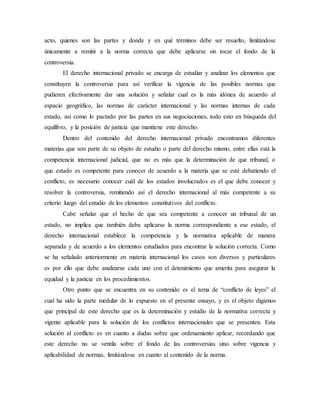 acto, quienes son las partes y donde y en qué términos debe ser resuelto, limitándose
únicamente a remitir a la norma correcta que debe aplicarse sin tocar el fondo de la
controversia.
El derecho internacional privado se encarga de estudiar y analizar los elementos que
constituyen la controversia para así verificar la vigencia de las posibles normas que
pudieren efectivamente dar una solución y señalar cual es la más idónea de acuerdo al
espacio geográfico, las normas de carácter internacional y las normas internas de cada
estado, así como lo pactado por las partes en sus negociaciones, todo esto en búsqueda del
equilibro, y la posición de justicia que mantiene este derecho.
Dentro del contenido del derecho internacional privado encontramos diferentes
materias que son parte de su objeto de estudio o parte del derecho mismo, entre ellas está la
competencia internacional judicial, que no es más que la determinación de que tribunal, o
que estado es competente para conocer de acuerdo a la materia que se esté debatiendo el
conflicto, es necesario conocer cuál de los estados involucrados es el que debe conocer y
resolver la controversia, remitiendo así el derecho internacional al más competente a su
criterio luego del estudio de los elementos constitutivos del conflicto.
Cabe señalar que el hecho de que sea competente a conocer un tribunal de un
estado, no implica que también deba aplicarse la norma correspondiente a ese estado, el
derecho internacional establece la competencia y la normativa aplicable de manera
separada y de acuerdo a los elementos estudiados para encontrar la solución correcta. Como
se ha señalado anteriormente en materia internacional los casos son diversos y particulares
es por ello que debe analizarse cada uno con el detenimiento que amerita para asegurar la
equidad y la justicia en los procedimientos.
Otro punto que se encuentra en su contenido es el tema de “conflicto de leyes” el
cual ha sido la parte medular de lo expuesto en el presente ensayo, y es el objeto digamos
que principal de este derecho que es la determinación y estudio de la normativa correcta y
vigente aplicable para la solución de los conflictos internacionales que se presenten. Esta
solución al conflicto es en cuanto a dudas sobre que ordenamiento aplicar, recordando que
este derecho no se ventila sobre el fondo de las controversias sino sobre vigencia y
aplicabilidad de normas, limitándose en cuanto al contenido de la norma.
 
