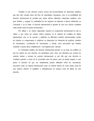 También el este derecho conoce acerca del reconocimiento de situaciones jurídicas
que han sido creadas fuera del foro de autoridades extranjeras, esto es la posibilidad del
derecho internacional de permitir que surtan efectos diferentes situaciones jurídicas, esto
para brindar y asegurar la continuidad de los negocios sin importar si fueron celebrados en
Venezuela o en la china, el derecho internacional es garante de que esos efectos continúen
estén donde estén las partes involucradas.
Por último y no menos importante tenemos la cooperación internacional la cual se
refiere a que todos los estados deben ayudarse en la solución de conflicto de índole
internacional, esto se ha suscrito y ratificado en diferentes tratados internacionales, donde
los estados se comprometen a colaborar en situaciones de obtención de pruebas, remisión
de documentos, acreditación de documentos y demás actos procesales que brinden
celeridad y pueda darse cumplimiento a las legislaciones internas.
La Naturaleza jurídica del derecho internacional privado es un tema en conflicto ya
que los sujetos de este derecho son particulares pero estos son afectados por normas de
carácter interno y normas de carácter internacional, es por ello que este derecho se
considere privado a razón de lo convenido entre las partes, pero no puede negarse a esas
partes el derecho de que sea administrada justicia utilizando todos los mecanismos
necesarios tanto en materia internacional como en materia interna de cada estado, para de
esta manera obtener el equilibrio y administración de justicia como fin último de este
derecho.
 