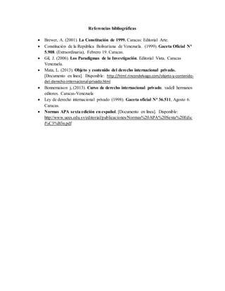 Referencias bibliográficas
 Brewer, A. (2001). La Constitución de 1999. Caracas: Editorial Arte.
 Constitución de la República Bolivariana de Venezuela. (1999). Gaceta Oficial N°
5.908. (Extraordinaria), Febrero 19. Caracas.
 Gil, J. (2006). Los Paradigmas de la Investigación. Editorial Vista. Caracas
Venezuela.
 Mata, L. (2013). Objeto y contenido del derecho internacional privado.
[Documento en línea]. Disponible: http://html.rincondelvago.com/objeto-y-contenido-
del-derecho-internacional-privado.html
 Bonnemaison j, (2013). Curso de derecho internacional privado. vadell hermanos
editores. Caracas-Venezuela
 Ley de derecho internacional privado (1998). Gaceta oficial N° 36.511, Agosto 6.
Caracas.
 Normas APA sexta edición en español. [Documento en línea]. Disponible:
http://www.uees.edu.sv/editorial/publicaciones/Normas%20APA%20Sexta%20Edic
i%C3%B3n.pdf
 
