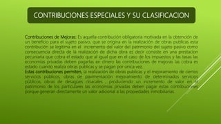 CONTRIBUCIONES ESPECIALES Y SU CLASIFICACION
Contribuciones de Mejoras: Es aquella contribución obligatoria motivada en la obtención de
un beneficio para el sujeto pasivo, que se origina en la realización de obras publicas esta
contribución se legitima en el incremento del valor del patrimonio del sujeto pasivo como
consecuencia directa de la realización de dicha obra es decir consiste en una prestacion
pecuniaria que cobra el estado que al igual que en el caso de los impuestos y las tasas las
economías privadas deben pagarlas en dinero las contribuciones de mejoras las cobra es
estado cuando realiza obras publicas y se pagan por única vez.
Estas contribuciones permiten, la realización de obras publicas y el mejoramiento de ciertos
servicios públicos, obras de pavimentación mejoramiento de determinados servicios
públicos, obras de desagües cloacales , produciendo un incremento de valor en el
patrimonio de los particulares las economías privadas deben pagar estas contribuciones
porque generan directamente un valor adicional a las propiedades inmobiliarias.
 