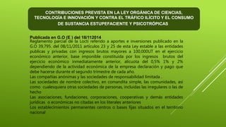Publicada en G.O (E ) del 18/112014
Reglamento parcial de la Locti referido a aportes e inversiones publicado en la
G.O 39,795. del 08/11/2011 artículos 23 y 25 de esta Ley estable a las entidades
publicas y privadas con ingresos brutos mayores a 100,000UT en el ejercicio
económico anterior, base imponible constituida por los ingresos brutos del
ejercicio económico inmediatamente anterior, alícuota del 0,5% 1% y 2%
dependiendo de la actividad económica de la empresa declaración y pago que
debe hacerse durante el segundo trimestre de cada año.
Las compañías anónimas y las sociedades de responsabilidad limitada .
Las sociedades de nombre colectivo, en comandita simple, las comunidades, así
como cualesquiera otras sociedades de personas, incluidas las irregulares o las de
hecho
Las asociaciones, fundaciones, corporaciones, cooperativas y demás entidades
jurídicas o económicas no citadas en los literales anteriores
Los establecimientos permanentes centros o bases fijas situados en el territorio
nacional
CONTRIBUCIONES PREVISTA EN LA LEY ORGÁNICA DE CIENCIAS,
TECNOLOGÍA E INNOVACIÓN Y CONTRA EL TRÁFICO ILÍCITO Y EL CONSUMO
DE SUSTANCIA ESTUPEFACIENTE Y PSICOTRÓPICAS
 