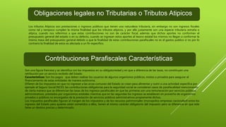 Obligaciones legales no Tributarias o Tributos Atipicos
Los tributos Atípicos son prestaciones o ingresos públicos que tienen una naturaleza tributaria, sin embargo no son ingresos fiscales
como tal y tampoco cumplen la misma finalidad que los tributos atípicos, y por ello justamente son una especie tributaria extraña o
atípica, cuando nos referimos a que estas contribuciones no son de carácter fiscal, además que dichos aportes no conforman el
presupuesto general del estado o en su defecto, cuando se ingresan estos aportes al tesoro estatal los mismos no llegan a conformar la
misma masa del presupuesto general debido a que la finalidad de estas contribuciones parafiscales no es el gastos publico si no por lo
contrario la finalidad de estos es afectada a un fin especifico.
Contribuciones Parafiscales Características
Son una figura francesa y se identifica con los impuestos en su obligatoriedad y en que a diferencia de las tasas, no constituyen una
retribución por un servicio recibido del Estado.
Caracteristicas: Son los pagos que deben realizar los usuarios de algunos organismos públicos, mixtos o privados para asegurar el
financiamiento de estas entidades de manera autónoma.
Difieren de los impuestos en que no ingresan a las arcas comunes del Estado se crean para alimentar y nutrir a una actividad especifica por
ejemplo el Seguro Social INCES, las contribuciones obligatorias para la seguridad social se consideran casos de parafiscalidad mencionando
de cierta manera que se diferencian las tasas de los ingresos parafiscales en que las primeras son una remuneración por servicios públicos
administrativos, prestados por organismos estatales mientras que en las segundas los ingresos se establecen en provecho de organismos
privados o públicos no encargados de la prestación de servicios públicos administrativos propiamente dichos.
Los impuestos parafiscales figuran al margen de los impuestos y de los recursos patrimoniales (monopolios empresas nacionales9 entre los
ingresos del Estado para quienes están sometidos a ellos, tienen el mismo carácter obligatorio del impuesto pero se diferencia en que este
tiene un destino preciso y determinado.
 
