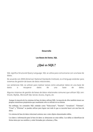 Desarrollo
Las Bases de Datos, SQL
¿Qué es SQL?
Aunque la mayoría de los sistemas de base de datos utilizan SQL, la mayoría de ellos también tienen sus
propias extensiones propietarias que usualmente sólo se utilizan en su sistema.
Sin embargo, los comandos SQL estándar como "Seleccionar", "Insertar", "Actualizar", "Eliminar",
"Crear" y "Eliminar" se pueden utilizar para lograr casi todo lo que se necesita hacer con una base de
datos.
Un sistema de base de datos relacional contiene uno o más objetos denominados tablas.
Los datos o información para la base de datos se almacenan en estas tablas. Las tablas se identifican de
forma única por sus nombres y están formadas por columnas y filas.
SQL significa Structured Query Language. SQL se utiliza para comunicarse con una base de
datos.
De acuerdo con ANSI (American National Standards Institute), es el lenguaje estándar para
sistemas de gestión de bases de datos relacionales.
Las sentencias SQL se utilizan para realizar tareas como actualizar datos en una base de
datos o recuperar datos de una base de datos.
Algunos sistemas de gestión de bases de datos relacionales comunes que utilizan SQL son:
Oracle, MySQL, Microsoft SQL Server, Access, Ingres, etc
 
