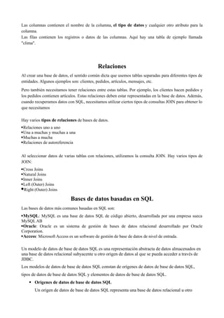 Las columnas contienen el nombre de la columna, el tipo de datos y cualquier otro atributo para la
columna.
Las filas contienen los registros o datos de las columnas. Aquí hay una tabla de ejemplo llamada
"clima".
Relaciones
Al crear una base de datos, el sentido común dicta que usemos tablas separadas para diferentes tipos de
entidades. Algunos ejemplos son: clientes, pedidos, artículos, mensajes, etc.
Pero también necesitamos tener relaciones entre estas tablas. Por ejemplo, los clientes hacen pedidos y
los pedidos contienen artículos. Estas relaciones deben estar representadas en la base de datos. Además,
cuando recuperamos datos con SQL, necesitamos utilizar ciertos tipos de consultas JOIN para obtener lo
que necesitamos
Hay varios tipos de relaciones de bases de datos.
Relaciones uno a uno
Una a muchas y muchas a una
Muchas a mucha
Relaciones de autoreferencia
Al seleccionar datos de varias tablas con relaciones, utilizamos la consulta JOIN. Hay varios tipos de
JOIN:
Cross Joins
Natural Joins
Inner Joins
Left (Outer) Joins
Right (Outer) Joins
Bases de datos basadas en SQL
Las bases de datos más comunes basadas en SQL son:
MySQL: MySQL es una base de datos SQL de código abierto, desarrollada por una empresa sueca
MySQL AB
Oracle: Oracle es un sistema de gestión de bases de datos relacional desarrollado por Oracle
Corporation.
Access: Microsoft Access es un software de gestión de base de datos de nivel de entrada.
Un modelo de datos de base de datos SQL es una representación abstracta de datos almacenados en
una base de datos relacional subyacente u otro origen de datos al que se pueda acceder a través de
JDBC.
Los modelos de datos de base de datos SQL constan de orígenes de datos de base de datos SQL,
tipos de datos de base de datos SQL y elementos de datos de base de datos SQL.
 Orígenes de datos de base de datos SQL
Un origen de datos de base de datos SQL representa una base de datos relacional u otro
 