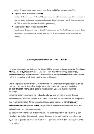 origen de datos al que pueda accederse mediante un DSA de bases de datos SQL.
 Tipos de datos de base de datos SQL
Un tipo de datos de base de datos SQL representa una tabla de una base de datos relacional o
una estructura similar que contiene conjuntos de datos (como una vista de Oracle o una lista
de filas en un archivo de texto delimitado por comas).
 Elementos de datos de base de datos SQL
Un elemento de datos de base de datos SQL representa una fila de tabla en una base de datos
relacional u otro conjunto de datos (como una fila de un archivo de texto delimitado por
comas).
y Manejadores de Bases de Datos (DBMS).
Un sistema manejador de bases de datos (SGBD, por sus siglas en inglés) o DataBase
Management System (DBMS) es una colección de software muy específico,
orientado al manejo de base de datos, cuya función es servir de interfaz entre la base de
datos, el usuario y las distintas aplicaciones utilizadas.
Como su propio nombre indica, el objetivo de los sistemas manejadores de base de
datos es precisamente el de manejar un conjunto de datos para convertirlos
en información relevalante para la organización, ya sea a nivel operativo o
estratégico.
Lo hace mediante una serie de rutinas de software que permiten su uso de una
manera segura, sencilla y ordenada. Se trata, en suma, de un conjunto de programas
que realizan tareas de forma interrelacionada para facilitar la construcción y
manipulación de bases de datos, adoptando la forma de interfaz entre éstas, las
aplicaciones y los mismos usuarios.
Su uso permite realizar un mejor control a los administradores de sistemas y, por
otro lado, también obtener mejores resultados a la hora de realizar consultas que
ayuden a la gestión empresarial mediante la generación de la tan perseguida ventaja
competitiva.
 