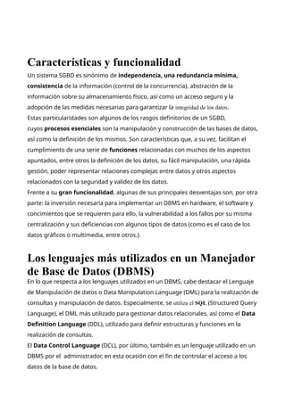 Características y funcionalidad
Un sistema SGBD es sinónimo de independencia, una redundancia mínima,
consistencia de la información (control de la concurrencia), abstración de la
información sobre su almacenamiento físico, así como un acceso seguro y la
adopción de las medidas necesarias para garantizar la integridad de los datos.
Estas particularidades son algunos de los rasgos definitorios de un SGBD,
cuyos procesos esenciales son la manipulación y construcción de las bases de datos,
así como la definición de los mismos. Son características que, a su vez, facilitan el
cumplimiento de una serie de funciones relacionadas con muchos de los aspectos
apuntados, entre otros la definición de los datos, su fácil manipulación, una rápida
gestión, poder representar relaciones complejas entre datos y otros aspectos
relacionados con la seguridad y validez de los datos.
Frente a su gran funcionalidad, algunas de sus principales desventajas son, por otra
parte: la inversión necesaria para implementar un DBMS en hardware, el software y
concimientos que se requieren para ello, la vulnerabilidad a los fallos por su misma
centralización y sus deficiencias con algunos tipos de datos (como es el caso de los
datos gráficos o multimedia, entre otros.).
Los lenguajes más utilizados en un Manejador
de Base de Datos (DBMS)
En lo que respecta a los lenguajes utilizados en un DBMS, cabe destacar el Lenguaje
de Manipulación de datos o Data Manipulation Language (DML) para la realización de
consultas y manipulación de datos. Especialmente, se utiliza el SQL (Structured Query
Language), el DML más utilizado para gestionar datos relacionales, así como el Data
Definition Language (DDL), utilizado para definir estructuras y funciones en la
realización de consultas.
El Data Control Language (DCL), por último, también es un lenguaje utilizado en un
DBMS por el administrador, en esta ocasión con el fin de controlar el acceso a los
datos de la base de datos.
 