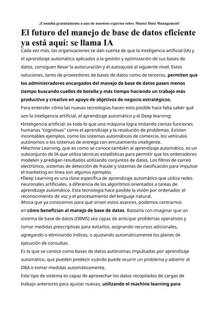 ¡Consulta gratuitamente a uno de nuestros expertos sobre Master Data Management!
El futuro del manejo de base de datos eficiente
ya está aquí: se llama IA
Cada vez más, las organizaciones se dan cuenta de que la inteligencia artificial (IA) y
el aprendizaje automático aplicados a la gestión y optimización de sus bases de
datos, consiguen llevar la autocuración y el autoajuste al siguiente nivel. Estas
soluciones, tanto de proveedores de bases de datos como de terceros, permiten que
los administradores encargados del manejo de base de datos pasen menos
tiempo buscando cuellos de botella y más tiempo haciendo un trabajo más
productivo y creativo en apoyo de objetivos de negocio estratégicos.
Para entender cómo las nuevas tecnologías hacen esto posible hace falta saber qué
son la inteligencia artificial, el aprendizaje automático y el Deep learning:
Inteligencia artificial: es todo lo que una máquina logra imitando ciertas funciones
humanas "cognitivas" como el aprendizaje y la resolución de problemas. Existen
incontables ejemplos, como los sistemas automáticos de comercio, los vehículos
autónomos o los sistemas de entrega con enrutamiento inteligente.
Machine Learning, que es como se conoce también al aprendizaje automático, es un
subconjunto de IA que utiliza técnicas estadísticas para permitir que los ordenadores
modelen y predigan resultados utilizando conjuntos de datos. Los filtros de correo
electrónico, sistemas de detección de fraude y sistemas de clasificación para impulsar
el marketing en línea son algunos ejemplos.
Deep Learning es una clase específica de aprendizaje automático que utiliza redes
neuronales artificiales, a diferencia de los algoritmos orientados a tareas de
aprendizaje automático. Esta tecnología hace posible la visión por ordenador, el
reconocimiento de voz y el procesamiento del lenguaje natural.
Ahora que ya conocemos para qué sirven estos avances, podemos centrarnos
en cómo benefician al manejo de base de datos. Bastaría con imaginar que un
sistema de base de datos (DBMS) sea capaz de anticipar problemas operativos y
tomar medidas prescriptivas para evitarlos, asignando recursos adicionales,
agregando o eliminando índices, o ajustando automáticamente los planes de
ejecución de consultas.
Es lo que se conoce como bases de datos autónomas impulsadas por aprendizaje
automático, que pueden predecir cuándo puede ocurrir un problema y advertir al
DBA o tomar medidas automáticamente.
Este tipo de sistema es capaz de aprovechar los datos recopilados de cargas de
trabajo anteriores para ajustar nuevas, utilizando el machine learning para
 