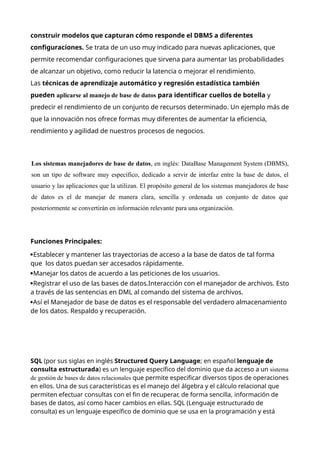 construir modelos que capturan cómo responde el DBMS a diferentes
configuraciones. Se trata de un uso muy indicado para nuevas aplicaciones, que
permite recomendar configuraciones que sirvena para aumentar las probabilidades
de alcanzar un objetivo, como reducir la latencia o mejorar el rendimiento.
Las técnicas de aprendizaje automático y regresión estadística también
pueden aplicarse al manejo de base de datos para identificar cuellos de botella y
predecir el rendimiento de un conjunto de recursos determinado. Un ejemplo más de
que la innovación nos ofrece formas muy diferentes de aumentar la eficiencia,
rendimiento y agilidad de nuestros procesos de negocios.
Los sistemas manejadores de base de datos, en inglés: DataBase Management System (DBMS),
son un tipo de software muy específico, dedicado a servir de interfaz entre la base de datos, el
usuario y las aplicaciones que la utilizan. El propósito general de los sistemas manejadores de base
de datos es el de manejar de manera clara, sencilla y ordenada un conjunto de datos que
posteriormente se convertirán en información relevante para una organización.
Funciones Principales:
Establecer y mantener las trayectorias de acceso a la base de datos de tal forma
que los datos puedan ser accesados rápidamente.
Manejar los datos de acuerdo a las peticiones de los usuarios.
Registrar el uso de las bases de datos.Interacción con el manejador de archivos. Esto
a través de las sentencias en DML al comando del sistema de archivos.
Así el Manejador de base de datos es el responsable del verdadero almacenamiento
de los datos. Respaldo y recuperación.
SQL (por sus siglas en inglés Structured Query Language; en español lenguaje de
consulta estructurada) es un lenguaje específico del dominio que da acceso a un sistema
de gestión de bases de datos relacionales que permite especificar diversos tipos de operaciones
en ellos. Una de sus características es el manejo del álgebra y el cálculo relacional que
permiten efectuar consultas con el fin de recuperar, de forma sencilla, información de
bases de datos, así como hacer cambios en ellas. SQL (Lenguaje estructurado de
consulta) es un lenguaje específico de dominio que se usa en la programación y está
 