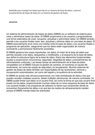 diseñado para manejar los datos que hay en un sistema de base de datos, o para el
procesamiento de flujos de datos en un sistema de gestión de flujos.
DEFINITION
Sistema de gestión de bases de datos
o DBMS
Un sistema de administración de bases de datos (DBMS) es un software de sistema para
crear y administrar bases de datos. El DBMS proporciona a los usuarios y programadores
una forma sistemática de crear, recuperar, actualizar y administrar datos. Un DBMS también
permite a los usuarios finales crear, leer, actualizar y eliminar datos en una base de datos. El
DBMS esencialmente sirve como una interfaz entre la base de datos y los usuarios finales o
programas de aplicación, asegurando que los datos estén organizados de manera
consistente y permanezcan fácilmente accesibles.
El DBMS gestiona tres cosas importantes: los datos, el motor de la base de datos que
permite acceder a los datos, bloquearlos y modificarlos, y el esquema de la base de datos,
que define la estructura lógica de la base de datos. Estos tres elementos fundamentales
ayudan a proporcionar concurrencia, seguridad, integridad de datos y procedimientos de
administración uniformes. Las tareas típicas de administración de la base de datos
compatibles con el DBMS incluyen la gestión de cambios, el monitoreo y/o ajuste del
rendimiento, así como las copias de seguridad y la recuperación. Muchos sistemas de
gestión de bases de datos también son responsables de las reversiones, reinicios y
recuperación automatizados, así como del registro y la auditoría de la actividad.
El DBMS es quizás más útil para proporcionar una vista centralizada de datos a los que
pueden acceder múltiples usuarios, desde múltiples ubicaciones, de manera controlada. Un
DBMS puede limitar qué datos ve el usuario final, así como la forma en que ese usuario final
puede ver los datos, proporcionando muchas vistas de un único esquema de base de datos.
Los usuarios finales y los programas de software no tienen que comprender dónde se
encuentran físicamente los datos o en qué tipo de medios de almacenamiento residen
porque el DBMS maneja todas las solicitudes.
 