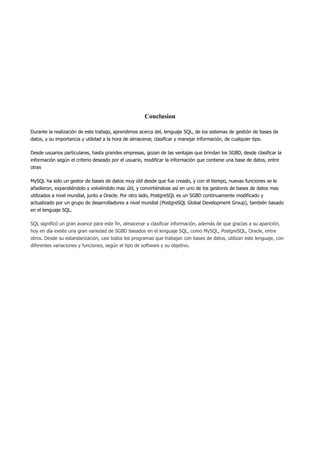 Conclusion
Durante la realización de este trabajo, aprendimos acerca del, lenguaje SQL, de los sistemas de gestión de bases de
datos, y su importancia y utilidad a la hora de almacenar, clasificar y manejar información, de cualquier tipo.
Desde usuarios particulares, hasta grandes empresas, gozan de las ventajas que brindan los SGBD, desde clasificar la
información según el criterio deseado por el usuario, modificar la información que contiene una base de datos, entre
otras
MySQL ha sido un gestor de bases de datos muy útil desde que fue creado, y con el tiempo, nuevas funciones se le
añadieron, expandiéndolo y volviéndolo mas útil, y convirtiéndose así en uno de los gestores de bases de datos mas
utilizados a nivel mundial, junto a Oracle. Por otro lado, PostgreSQL es un SGBD continuamente modificado y
actualizado por un grupo de desarrolladores a nivel mundial (PostgreSQL Global Development Group), también basado
en el lenguaje SQL.
SQL significó un gran avance para este fin, almacenar y clasificar información, además de que gracias a su aparición,
hoy en día existe una gran variedad de SGBD basados en el lenguaje SQL, como MySQL, PostgreSQL, Oracle, entre
otros. Desde su estandarización, casi todos los programas que trabajan con bases de datos, utilizan este lenguaje, con
diferentes variaciones y funciones, según el tipo de software y su objetivo.
 