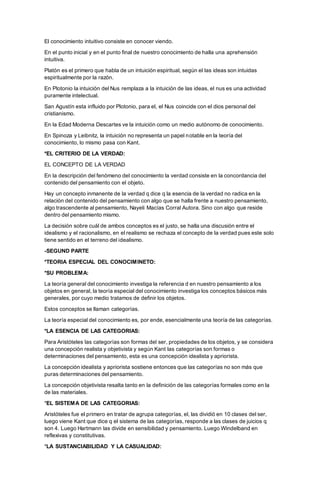 El conocimiento intuitivo consiste en conocer viendo.
En el punto inicial y en el punto final de nuestro conocimiento de halla una aprehensión
intuitiva.
Platón es el primero que habla de un intuición espiritual, según el las ideas son intuidas
espiritualmente por la razón.
En Plotonio la intuición del Nus remplaza a la intuición de las ideas, el nus es una actividad
puramente intelectual.
San Agustín esta influido por Plotonio, para el, el Nus coincide con el dios personal del
cristianismo.
En la Edad Moderna Descartes ve la intuición como un medio autónomo de conocimiento.
En Spinoza y Leibnitz, la intuición no representa un papel notable en la teoría del
conocimiento, lo mismo pasa con Kant.
*EL CRITERIO DE LA VERDAD:
EL CONCEPTO DE LA VERDAD
En la descripción del fenómeno del conocimiento la verdad consiste en la concordancia del
contenido del pensamiento con el objeto.
Hay un concepto inmanente de la verdad q dice q la esencia de la verdad no radica en la
relación del contenido del pensamiento con algo que se halla frente a nuestro pensamiento,
algo trascendente al pensamiento, Nayeli Macías Corral Autora. Sino con algo que reside
dentro del pensamiento mismo.
La decisión sobre cuál de ambos conceptos es el justo, se halla una discusión entre el
idealismo y el racionalismo, en el realismo se rechaza el concepto de la verdad pues este solo
tiene sentido en el terreno del idealismo.
-SEGUND PARTE
*TEORIA ESPECIAL DEL CONOCIMINETO:
*SU PROBLEMA:
La teoría general del conocimiento investiga la referencia d en nuestro pensamiento a los
objetos en general, la teoría especial del conocimiento investiga los conceptos básicos más
generales, por cuyo medio tratamos de definir los objetos.
Estos conceptos se llaman categorías.
La teoría especial del conocimiento es, por ende, esencialmente una teoría de las categorías.
*LA ESENCIA DE LAS CATEGORIAS:
Para Aristóteles las categorías son formas del ser, propiedades de los objetos, y se considera
una concepción realista y objetivista y según Kant las categorías son formas o
determinaciones del pensamiento, esta es una concepción idealista y apriorista.
La concepción idealista y apriorista sostiene entonces que las categorías no son más que
puras determinaciones del pensamiento.
La concepción objetivista resalta tanto en la definición de las categorías formales como en la
de las materiales.
*EL SISTEMA DE LAS CATEGORIAS:
Aristóteles fue el primero en tratar de agrupa categorías, el, las dividió en 10 clases del ser,
luego viene Kant que dice q el sistema de las categorías, responde a las clases de juicios q
son 4. Luego Hartmann las divide en sensibilidad y pensamiento. Luego Windelband en
reflexivas y constitutivas.
*LA SUSTANCIABILIDAD Y LA CASUALIDAD:
 