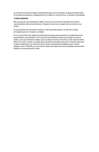 La primera le atribuye al objeto características base q le da el sujeto, la segunda habla sobre
el concepto de aparecer y desaparecer de un objeto, lo cual forma en un seceso la casualidad.
*CONCLUSIONES:
Me di cuenta de que Aristóteles y Platón, fueron los que sentaron las bases de muchos
razonamientos sobre el conocimiento, influyeron mucho en su desarrollo, así como en sus
ramas.
El conocimiento es meramente humano, y solo se puede adquirir a través de 2 cosas
principales que son: el sujeto y el objeto.
En si lo que el libro nos explica las diferentes escuelas de pensamiento y la diferencia entre
pensamiento y conocimiento, en el caso del conocimiento se dice que el sujeto conoce el
objeto, por lo que asimismo explica que se puede conocer por intuición y esta nace de dentro
del ser, es más un sentir, yo puedo decir que siento que existe dios pero no pienso sobre eso,
lo siento solamente y así viene del mismo modo el pensamiento religioso que no es tan
reflexivo como el filosófico y da puntos de vista sobre algunos de los principales autores de la
filosofía y sus aportaciones a esta.
 