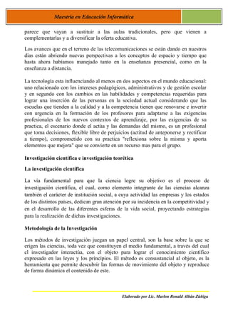 Maestría en Educación Informática

parece que vayan a sustituir a las aulas tradicionales, pero que vienen a
complementarlas y a diversificar la oferta educativa.

Los avances que en el terreno de las telecomunicaciones se están dando en nuestros
días están abriendo nuevas perspectivas a los conceptos de espacio y tiempo que
hasta ahora habíamos manejado tanto en la enseñanza presencial, como en la
enseñanza a distancia.

La tecnología esta influenciando al menos en dos aspectos en el mundo educacional:
uno relacionado con los intereses pedagógicos, administrativos y de gestión escolar
y en segundo con los cambios en las habilidades y competencias requeridas para
lograr una inserción de las personas en la sociedad actual considerando que las
escuelas que tienden a la calidad y a la competencia tienen que renovarse e invertir
con urgencia en la formación de los profesores para adaptarse a las exigencias
profesionales de los nuevos contextos de aprendizaje, por las exigencias de su
practica, el escenario donde el actúa y las demandas del mismo, es un profesional
que toma decisiones, flexible libre de perjuicios (actitud de anteponerse y rectificar
a tiempo), comprometido con su practica "reflexiona sobre la misma y aporta
elementos que mejora" que se convierte en un recurso mas para el grupo.

Investigación científica e investigación teorética

La investigación científica

La vía fundamental para que la ciencia logre su objetivo es el proceso de
investigación científica, el cual, como elemento integrante de las ciencias alcanza
también el carácter de institución social, a cuya actividad las empresas y los estados
de los distintos países, dedican gran atención por su incidencia en la competitividad y
en el desarrollo de las diferentes esferas de la vida social, proyectando estrategias
para la realización de dichas investigaciones.

Metodología de la Investigación

Los métodos de investigación juegan un papel central, son la base sobre la que se
erigen las ciencias, toda vez que constituyen el medio fundamental, a través del cual
el investigador interactúa, con el objeto para lograr el conocimiento científico
expresado en las leyes y los principios. El método es consustancial al objeto, es la
herramienta que permite descubrir las formas de movimiento del objeto y reproduce
de forma dinámica el contenido de este.



                                              Elaborado por Lic. Marlon Ronald Albán Zúñiga
 