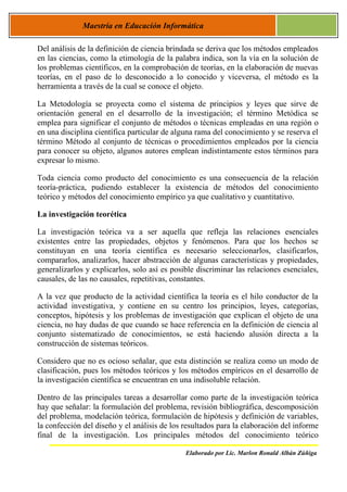 Maestría en Educación Informática

Del análisis de la definición de ciencia brindada se deriva que los métodos empleados
en las ciencias, como la etimología de la palabra indica, son la vía en la solución de
los problemas científicos, en la comprobación de teorías, en la elaboración de nuevas
teorías, en el paso de lo desconocido a lo conocido y viceversa, el método es la
herramienta a través de la cual se conoce el objeto.

La Metodología se proyecta como el sistema de principios y leyes que sirve de
orientación general en el desarrollo de la investigación; el término Metódica se
emplea para significar el conjunto de métodos o técnicas empleadas en una región o
en una disciplina científica particular de alguna rama del conocimiento y se reserva el
término Método al conjunto de técnicas o procedimientos empleados por la ciencia
para conocer su objeto, algunos autores emplean indistintamente estos términos para
expresar lo mismo.

Toda ciencia como producto del conocimiento es una consecuencia de la relación
teoría-práctica, pudiendo establecer la existencia de métodos del conocimiento
teórico y métodos del conocimiento empírico ya que cualitativo y cuantitativo.

La investigación teorética

La investigación teórica va a ser aquella que refleja las relaciones esenciales
existentes entre las propiedades, objetos y fenómenos. Para que los hechos se
constituyan en una teoría científica es necesario seleccionarlos, clasificarlos,
compararlos, analizarlos, hacer abstracción de algunas características y propiedades,
generalizarlos y explicarlos, solo así es posible discriminar las relaciones esenciales,
causales, de las no causales, repetitivas, constantes.

A la vez que producto de la actividad científica la teoría es el hilo conductor de la
actividad investigativa, y contiene en su centro los principios, leyes, categorías,
conceptos, hipótesis y los problemas de investigación que explican el objeto de una
ciencia, no hay dudas de que cuando se hace referencia en la definición de ciencia al
conjunto sistematizado de conocimientos, se está haciendo alusión directa a la
construcción de sistemas teóricos.

Considero que no es ocioso señalar, que esta distinción se realiza como un modo de
clasificación, pues los métodos teóricos y los métodos empíricos en el desarrollo de
la investigación científica se encuentran en una indisoluble relación.

Dentro de las principales tareas a desarrollar como parte de la investigación teórica
hay que señalar: la formulación del problema, revisión bibliográfica, descomposición
del problema, modelación teórica, formulación de hipótesis y definición de variables,
la confección del diseño y el análisis de los resultados para la elaboración del informe
final de la investigación. Los principales métodos del conocimiento teórico

                                              Elaborado por Lic. Marlon Ronald Albán Zúñiga
 