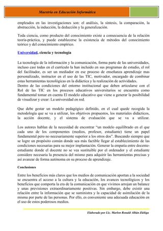 Maestría en Educación Informática

empleados en las investigaciones son: el análisis, la síntesis, la comparación, la
abstracción, la inducción, la deducción y la generalización.

Toda ciencia, como producto del conocimiento existe a consecuencia de la relación
teoría-práctica, y puede establecerse la existencia de métodos del conocimiento
teórico y del conocimiento empírico.

Universidad, ciencia y tecnología

La tecnología de la información y la comunicación, forma parte de las universidades,
incluso casi todas en el currículo la han incluido en sus programas de estudio, el rol
del facilitador, es ser un mediador en ese proceso de enseñanza aprendizaje mas
personalizado, instructor en el uso de las TIC, motivador, encargado de combinar
estas herramientas tecnológicas en la didáctica y la realización de actividades.
Dentro de las condiciones del entorno institucional que deben articularse con el
Rol de las TIC en los procesos educativos universitarios se encuentra como
fundamental tomar en cuenta El modelo educativo que viene a generar la posibilidad
de visualizar y crear: La universidad en red.

Que debe gestar un modelo pedagógico definido, en el cual quede recogida la
metodología que se va a utilizar, los objetivos propuestos, los materiales didácticos,
la acción docente, y el sistema de evaluación que se va a utilizar.

Los autores hablan de la necesidad de encontrar “un modelo equilibrado en el que
cada uno de los componentes (medios, profesor, estudiante) tiene un papel
fundamental pero no necesariamente superior a los otros dos”. Buscando siempre que
se logre un propósito común donde sea más factible llegar al establecimiento de las
condiciones necesarias para su mejor implantación. Generar la empatía entre docente-
estudiante donde el docente no se vea sustituible por el ordenador y el estudiante
considere necesaria la presencia del mismo para adquirir las herramientas precisas y
así avanzar de forma autónoma en su proceso de aprendizaje.

Conclusiones

Entre los beneficios más claros que los medios de comunicación aportan a la sociedad
se encuentra el acceso a la cultura y la educación, los avances tecnológicos y los
beneficios que comporta la era de la comunicación en que vivimos arrojan un balance
y unas previsiones extraordinariamente positivas. Sin embargo, debe existir una
relación entre la información que se suministra y la capacidad de asimilación de la
misma por parte de las personas. Por ello, es conveniente una adecuada educación en
el uso de estos poderosos medios.

                                             Elaborado por Lic. Marlon Ronald Albán Zúñiga
 