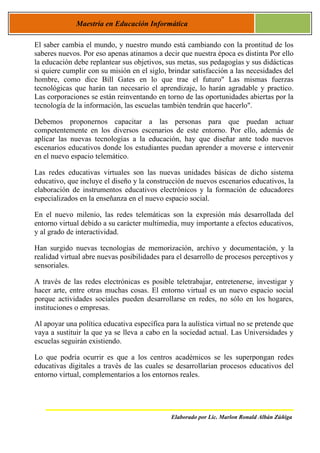 Maestría en Educación Informática

El saber cambia el mundo, y nuestro mundo está cambiando con la prontitud de los
saberes nuevos. Por eso apenas atinamos a decir que nuestra época es distinta Por ello
la educación debe replantear sus objetivos, sus metas, sus pedagogías y sus didácticas
si quiere cumplir con su misión en el siglo, brindar satisfacción a las necesidades del
hombre, como dice Bill Gates en lo que trae el futuro" Las mismas fuerzas
tecnológicas que harán tan necesario el aprendizaje, lo harán agradable y practico.
Las corporaciones se están reinventando en torno de las oportunidades abiertas por la
tecnología de la información, las escuelas también tendrán que hacerlo".

Debemos proponernos capacitar a las personas para que puedan actuar
competentemente en los diversos escenarios de este entorno. Por ello, además de
aplicar las nuevas tecnologías a la educación, hay que diseñar ante todo nuevos
escenarios educativos donde los estudiantes puedan aprender a moverse e intervenir
en el nuevo espacio telemático.

Las redes educativas virtuales son las nuevas unidades básicas de dicho sistema
educativo, que incluye el diseño y la construcción de nuevos escenarios educativos, la
elaboración de instrumentos educativos electrónicos y la formación de educadores
especializados en la enseñanza en el nuevo espacio social.

En el nuevo milenio, las redes telemáticas son la expresión más desarrollada del
entorno virtual debido a su carácter multimedia, muy importante a efectos educativos,
y al grado de interactividad.

Han surgido nuevas tecnologías de memorización, archivo y documentación, y la
realidad virtual abre nuevas posibilidades para el desarrollo de procesos perceptivos y
sensoriales.

A través de las redes electrónicas es posible teletrabajar, entretenerse, investigar y
hacer arte, entre otras muchas cosas. El entorno virtual es un nuevo espacio social
porque actividades sociales pueden desarrollarse en redes, no sólo en los hogares,
instituciones o empresas.

Al apoyar una política educativa específica para la aulística virtual no se pretende que
vaya a sustituir la que ya se lleva a cabo en la sociedad actual. Las Universidades y
escuelas seguirán existiendo.

Lo que podría ocurrir es que a los centros académicos se les superpongan redes
educativas digitales a través de las cuales se desarrollarían procesos educativos del
entorno virtual, complementarios a los entornos reales.




                                              Elaborado por Lic. Marlon Ronald Albán Zúñiga
 