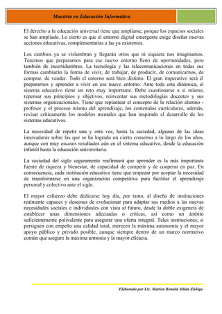 Maestría en Educación Informática

El derecho a la educación universal tiene que ampliarse, porque los espacios sociales
se han ampliado. Lo cierto es que el entorno digital emergente exige diseñar nuevas
acciones educativas, complementarias a las ya existentes.

Los cambios ya se vislumbran y llegarán otros que ni siquiera nos imaginamos.
Tenemos que prepararnos para ese nuevo entorno lleno de oportunidades, pero
también de incertidumbres. La tecnología y las telecomunicaciones en todas sus
formas cambiarán la forma de vivir, de trabajar, de producir, de comunicarnos, de
comprar, de vender. Todo el entorno será bien distinto. El gran imperativo será él
prepararnos y aprender a vivir en ese nuevo entorno. Ante toda esta dinámica, el
sistema educativo tiene un reto muy importante. Debe cuestionarse a sí mismo,
repensar sus principios y objetivos, reinventar sus metodologías docentes y sus
sistemas organizacionales. Tiene que replantear el concepto de la relación alumno -
profesor y el proceso mismo del aprendizaje, los contenidos curriculares, además,
revisar críticamente los modelos mentales que han inspirado el desarrollo de los
sistemas educativos.

La necesidad de repetir una y otra vez, hasta la saciedad, algunas de las ideas
innovadoras sobre las que se ha logrado un cierto consenso a lo largo de los años,
aunque con muy escasos resultados aún en el sistema educativo, desde la educación
infantil hasta la educación universitaria.

La sociedad del siglo seguramente reafirmará que aprender es la más importante
fuente de riqueza y bienestar, de capacidad de competir y de cooperar en paz. En
consecuencia, cada institución educativa tiene que empezar por aceptar la necesidad
de transformarse en una organización competitiva para facilitar el aprendizaje
personal y colectivo ante el siglo.

El mayor esfuerzo debe dedicarse hoy día, por tanto, al diseño de instituciones
realmente capaces y deseosas de evolucionar para adaptar sus medios a las nuevas
necesidades sociales e individuales con vista al futuro, desde la doble exigencia de
establecer unas dimensiones adecuadas o críticas, así como un ámbito
suficientemente polivalente para asegurar una oferta integral. Tales instituciones, si
persiguen con empeño una calidad total, merecen la máxima autonomía y el mayor
apoyo público y privado posible, aunque siempre dentro de un marco normativo
común que asegure la máxima armonía y la mayor eficacia.




                                             Elaborado por Lic. Marlon Ronald Albán Zúñiga
 