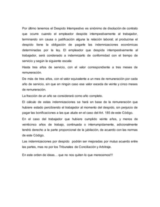 Por último tenemos el Despido Intempestivo es sinónimo de disolución de contrato
que ocurre cuando el empleador despide intempestivamente al trabajador,
terminando sin causa o justificación alguna la relación laboral; al producirse el
despido tiene la obligación de pagarle las indemnizaciones económicas
determinadas por la ley. El empleador que despida intempestivamente al
trabajador, será condenado a indemnizarlo de conformidad con el tiempo de
servicio y según la siguiente escala:
Hasta tres años de servicio, con el valor correspondiente a tres meses de
remuneración.
De más de tres años, con el valor equivalente a un mes de remuneración por cada
año de servicio, sin que en ningún caso ese valor exceda de veinte y cinco meses
de remuneración.
La fracción de un año se considerará como año completo.
El cálculo de estas indemnizaciones se hará en base de la remuneración que
hubiere estado percibiendo el trabajador al momento del despido, sin perjuicio de
pagar las bonificaciones a las que alude en el caso del Art. 185 de este Código.
En el caso del trabajador que hubiere cumplido veinte años, y menos de
veinticinco años de trabajo, continuada o interrumpidamente, adicionalmente
tendrá derecho a la parte proporcional de la jubilación, de acuerdo con las normas
de este Código.
Las indemnizaciones por despido podrán ser mejoradas por mutuo acuerdo entre
las partes, mas no por los Tribunales de Conciliación y Arbitraje.
En este orden de ideas… que no nos quiten lo que merecemos!!!
 
