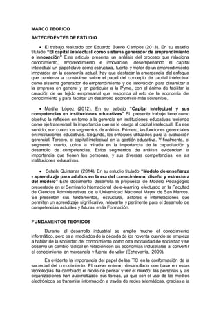 MARCO TEORICO
ANTECEDENTES DE ESTUDIO
 El trabajo realizado por Eduardo Bueno Campos (2013). En su estudio
titulado “El capital intelectual como sistema generador de emprendimiento
e innovación” Este artículo presenta un análisis del proceso que relaciona
conocimiento, emprendimiento e innovación, desempeñando el capital
intelectual un papel clave como estructura, fuente y motor de un emprendimiento
innovador en la economía actual, hay que destacar la emergencia del enfoque
que comienza a construirse sobre el papel del concepto de capital intelectual
como sistema generador de emprendimiento y de innovación para dinamizar a
la empresa en general y en particular a la Pyme, con el ánimo de facilitar la
creación de un tejido empresarial que responda al reto de la economía del
conocimiento y para facilitar un desarrollo económico más sostenible.
 Martha López (2012). En su trabajo “Capital intelectual y sus
competencias en instituciones educativas” El presente trabajo tiene como
objetivo la reflexión en torno a la gerencia en instituciones educativas teniendo
como eje transversal la importancia que se le otorga al capital intelectual. En ese
sentido, son cuatro los segmentos de análisis. Primero, las funciones gerenciales
en instituciones educativas. Segundo, los enfoques utilizados para la evaluación
gerencial. Tercero, el capital intelectual en la gestión educativa. Y finalmente, el
segmento cuarto, ubica la mirada en la importancia de la capacitación y
desarrollo de competencias. Estos segmentos de análisis evidencian la
importancia que tienen las personas, y sus diversas competencias, en las
instituciones educativas.
 Schalk Quintanar (2014). En su estudio titulado “Modelo de enseñanza
- aprendizaje para adultos en la era del conocimiento, diseño y estructura
del modelo” Este documento desarrolla la propuesta de Modelo Pedagógico
presentado en el Seminario Internacional de e-learning efectuado en la Facultad
de Ciencias Administrativas de la Universidad Nacional Mayor de San Marcos.
Se presentan sus fundamentos, estructura, actores e interrelaciones que
permiten un aprendizaje significativo, relevante y pertinente para el desarrollo de
competencias actuales y futuras en la Formación.
FUNDAMENTOS TEÓRICOS
Durante el desarrollo industrial se amplio mucho el conocimiento
informático, pero es a mediados de la década de los noventa cuando se empieza
a hablar de la sociedad del conocimiento como otra modalidad de sociedad y se
observa un cambio radical en relación con las economías industriales al convertir
el conocimiento en mercancía y fuente de valor (Echeverría, 2009).
Es evidente la importancia del papel de las TIC en la conformación de la
sociedad del conocimiento. El nuevo entorno desarrollado con base en estas
tecnologías ha cambiado el modo de pensar y ver el mundo; las personas y las
organizaciones han automatizado sus tareas, ya que con el uso de los medios
electrónicos se transmite información a través de redes telemáticas, gracias a la
 